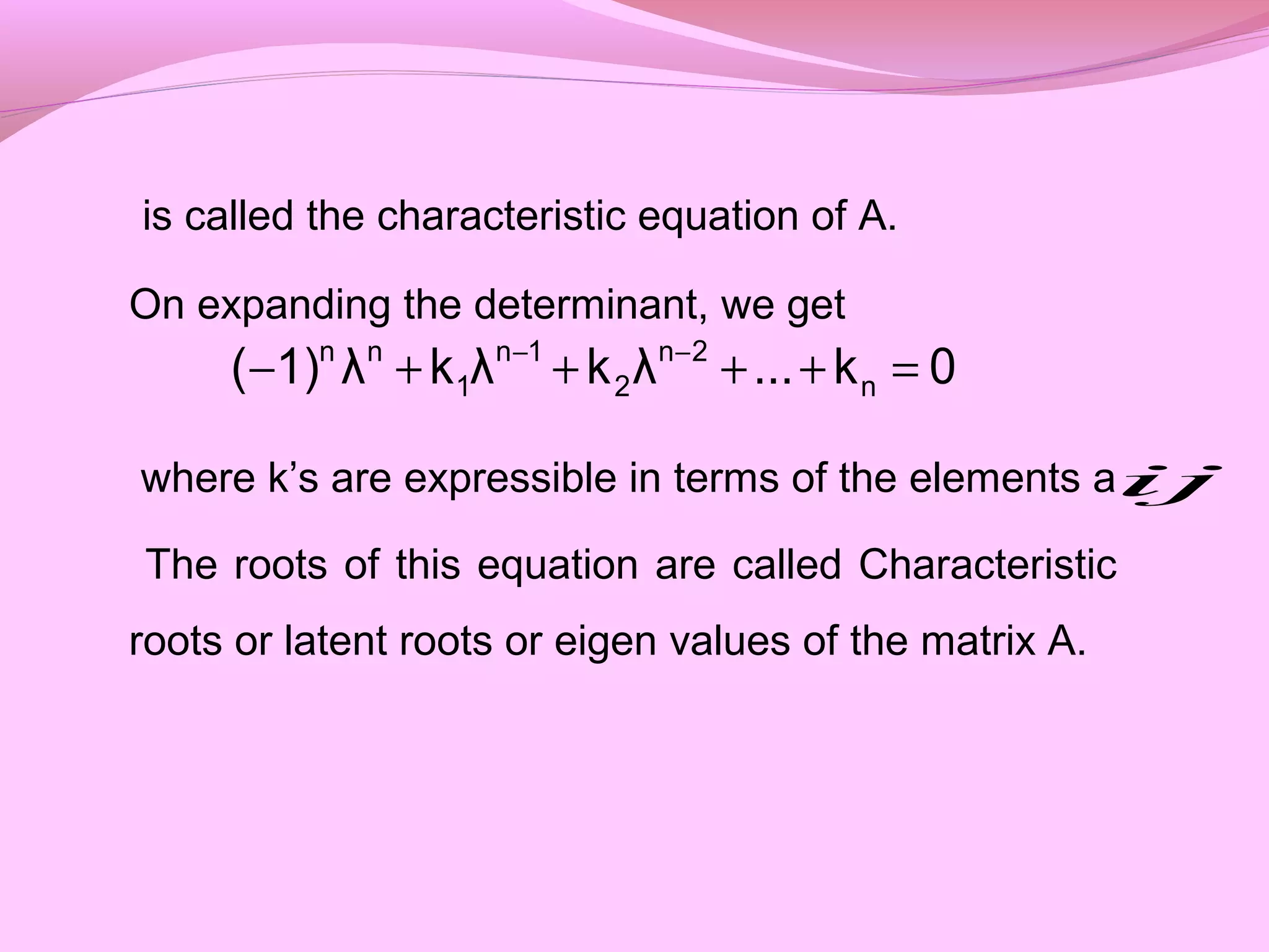 is called the characteristic equation of A.
On expanding the determinant, we get
where k’s are expressible in terms of the elements a
The roots of this equation are called Characteristic
roots or latent roots or eigen values of the matrix A.
0k...λkλkλ1)( n
2n
2
1n
1
nn
=++++− −−
ij
 