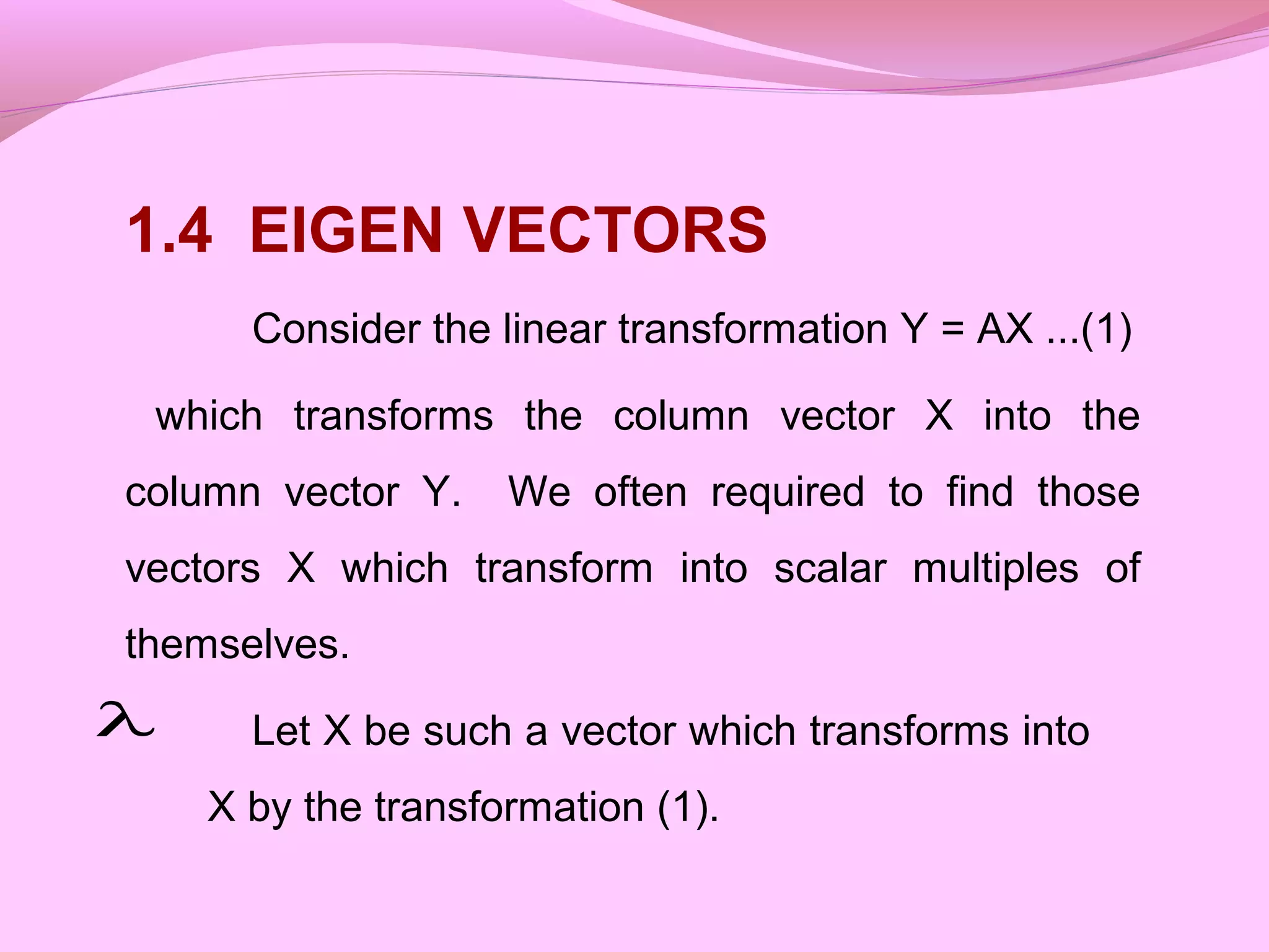 1.4 EIGEN VECTORS
Consider the linear transformation Y = AX ...(1)
which transforms the column vector X into the
column vector Y. We often required to find those
vectors X which transform into scalar multiples of
themselves.
Let X be such a vector which transforms into
X by the transformation (1).
λ
 