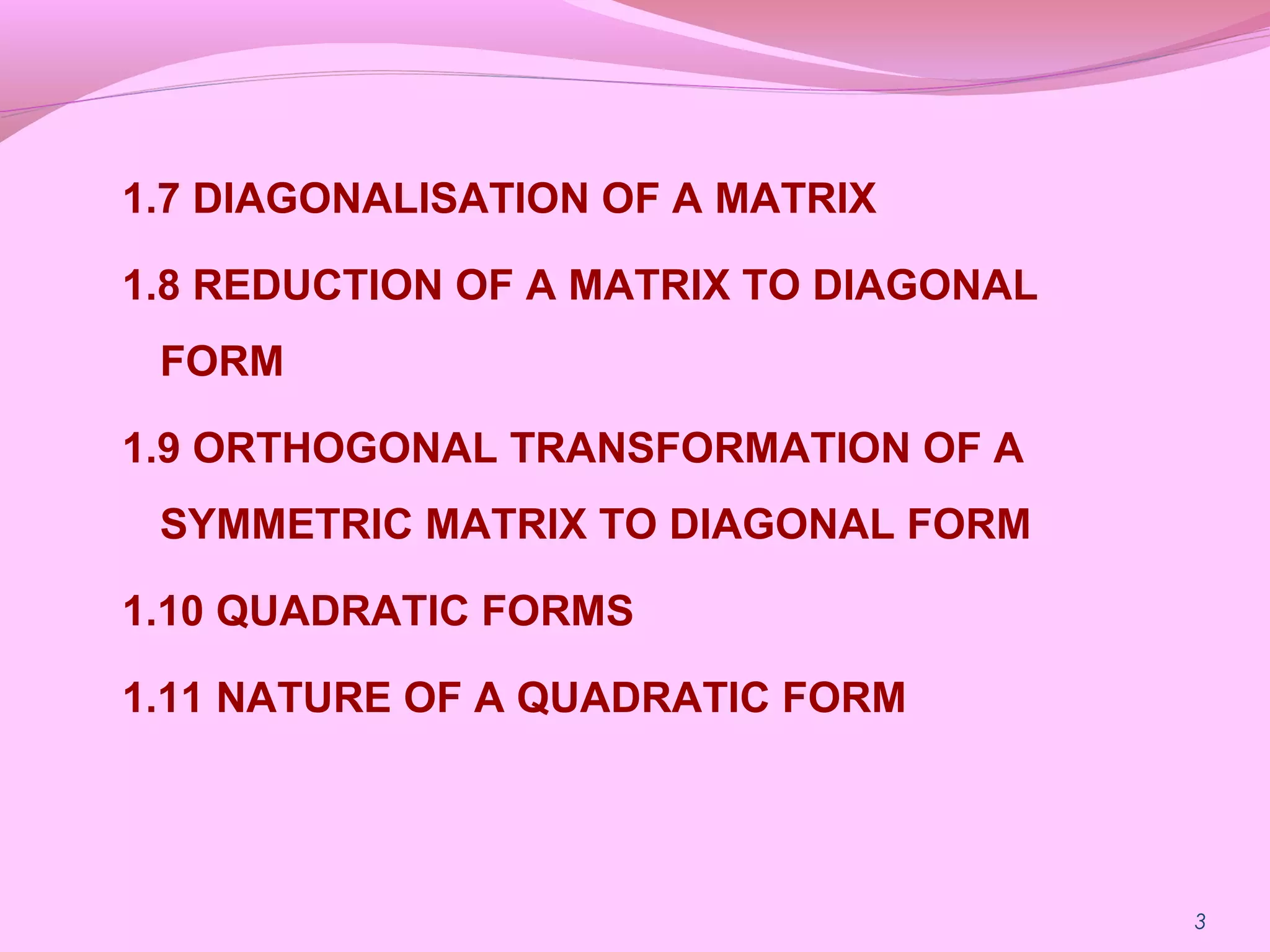 1.7 DIAGONALISATION OF A MATRIX
1.8 REDUCTION OF A MATRIX TO DIAGONAL
FORM
1.9 ORTHOGONAL TRANSFORMATION OF A
SYMMETRIC MATRIX TO DIAGONAL FORM
1.10 QUADRATIC FORMS
1.11 NATURE OF A QUADRATIC FORM
3
 