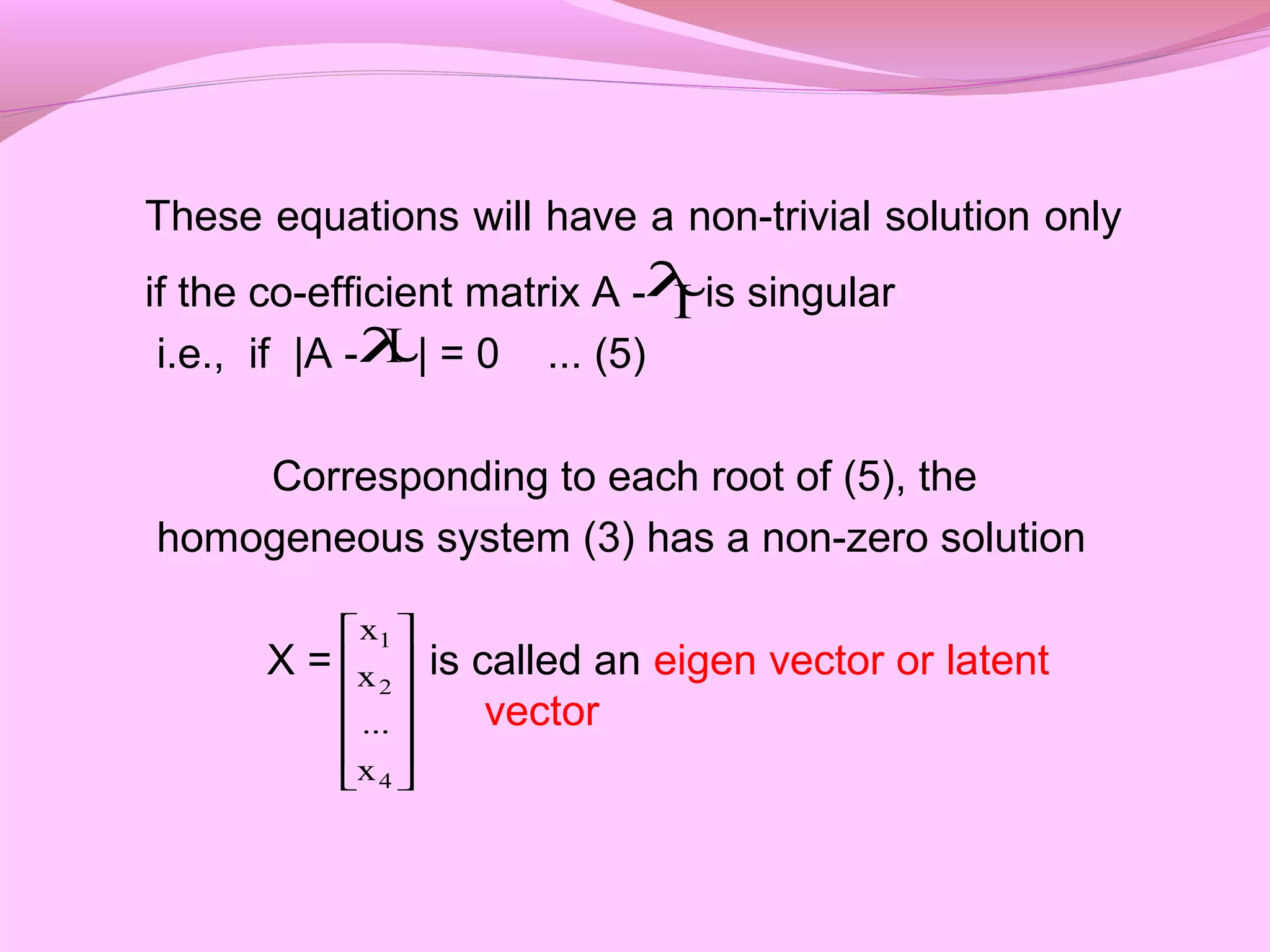 These equations will have a non-trivial solution only
if the co-efficient matrix A - is singular
i.e., if |A - | = 0 ... (5)
Corresponding to each root of (5), the
homogeneous system (3) has a non-zero solution
X = is called an eigen vector or latent
vector
λI
Iλ












4
2
1
x
...
x
x
 