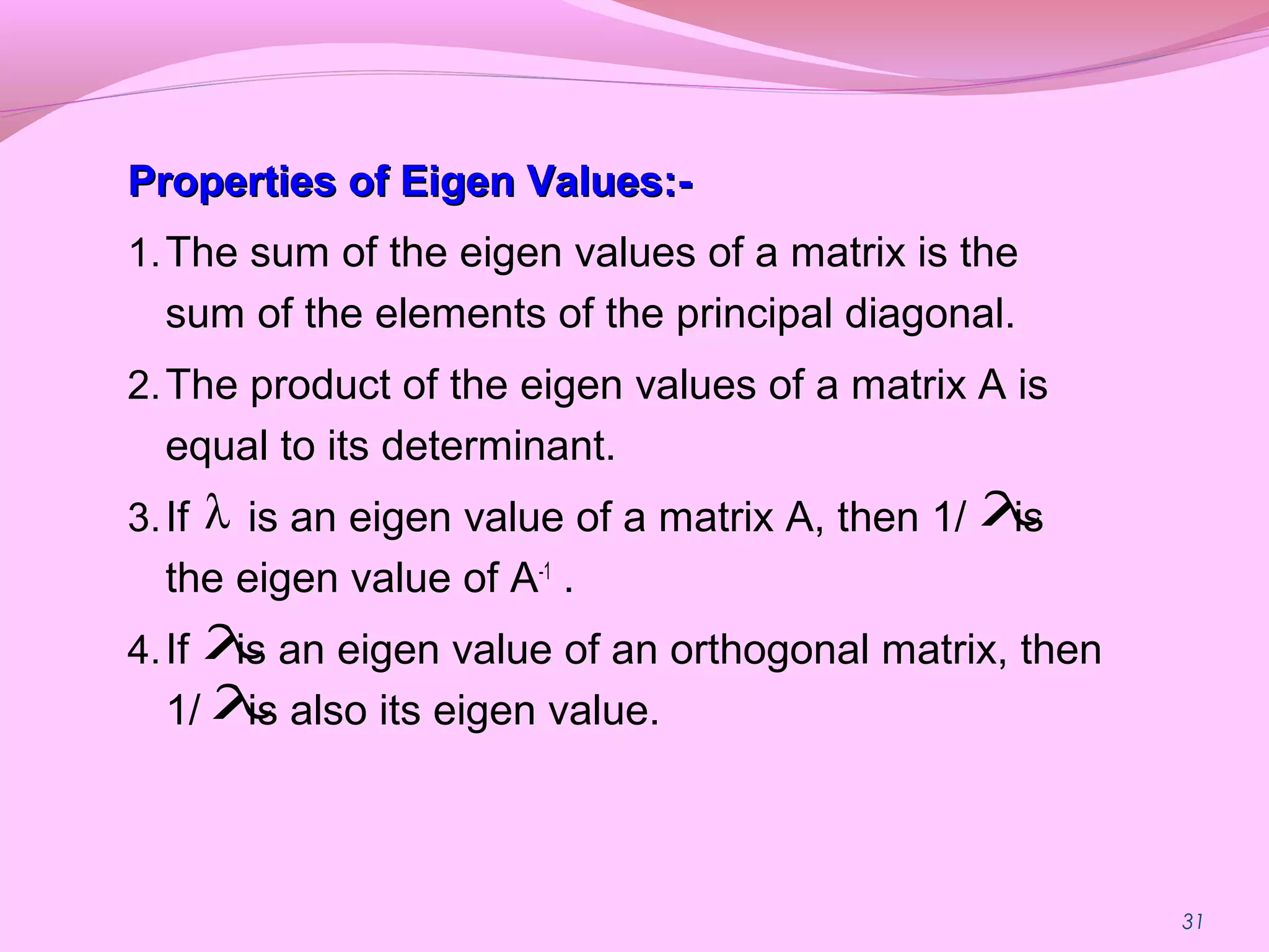 31
Properties of Eigen Values:-Properties of Eigen Values:-
1.The sum of the eigen values of a matrix is the
sum of the elements of the principal diagonal.
2.The product of the eigen values of a matrix A is
equal to its determinant.
3.If is an eigen value of a matrix A, then 1/ is
the eigen value of A-1
.
4.If is an eigen value of an orthogonal matrix, then
1/ is also its eigen value.
λ λ
λ
λ
 