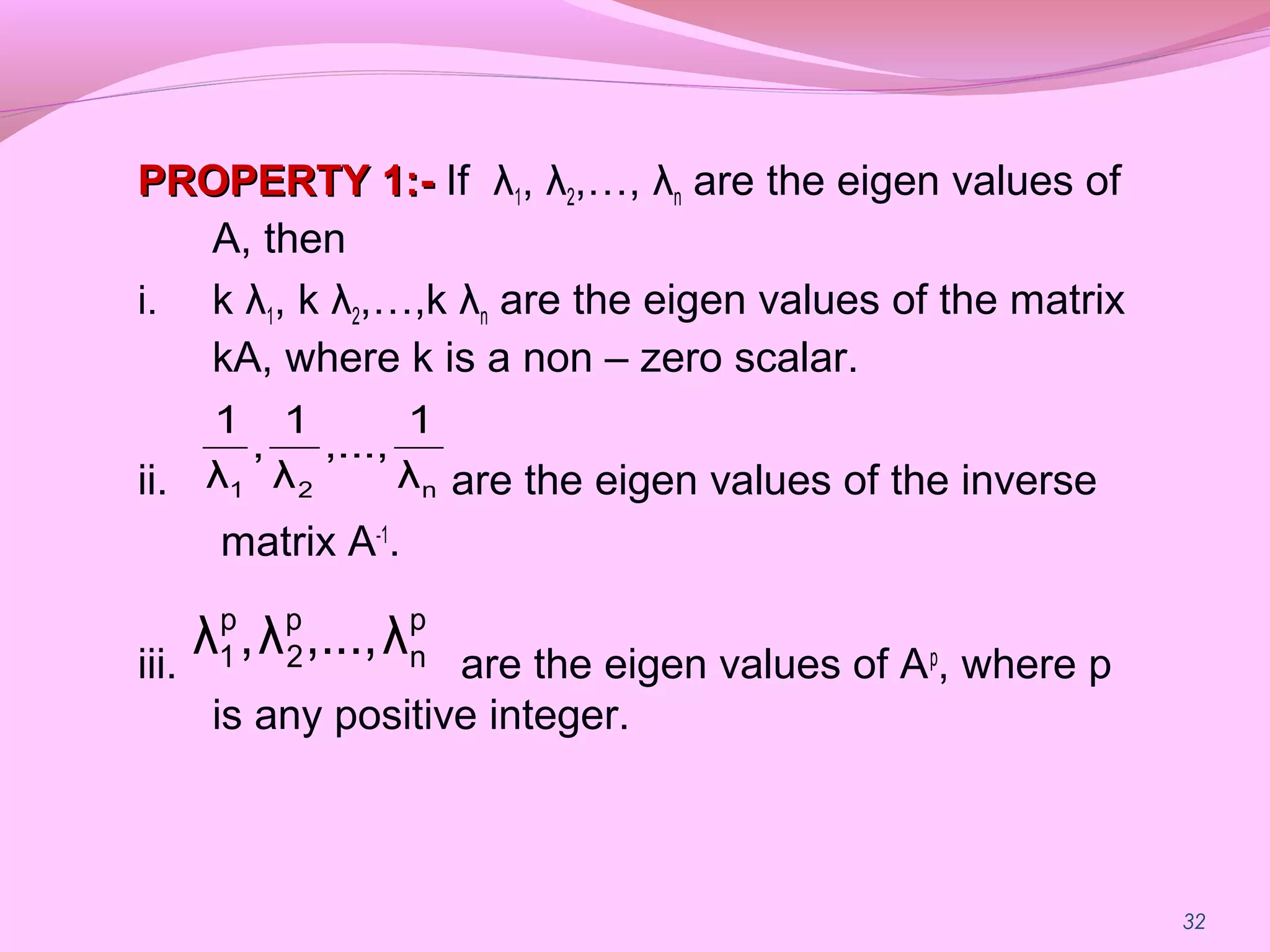 32
PROPERTY 1:-PROPERTY 1:- If λ1, λ2,…, λn are the eigen values of
A, then
i. k λ1, k λ2,…,k λn are the eigen values of the matrix
kA, where k is a non – zero scalar.
ii. are the eigen values of the inverse
matrix A-1
.
iii. are the eigen values of Ap
, where p
is any positive integer.
n21 λ
1
,...,
λ
1
,
λ
1
p
n
p
2
p
1 λ...,,λ,λ
 