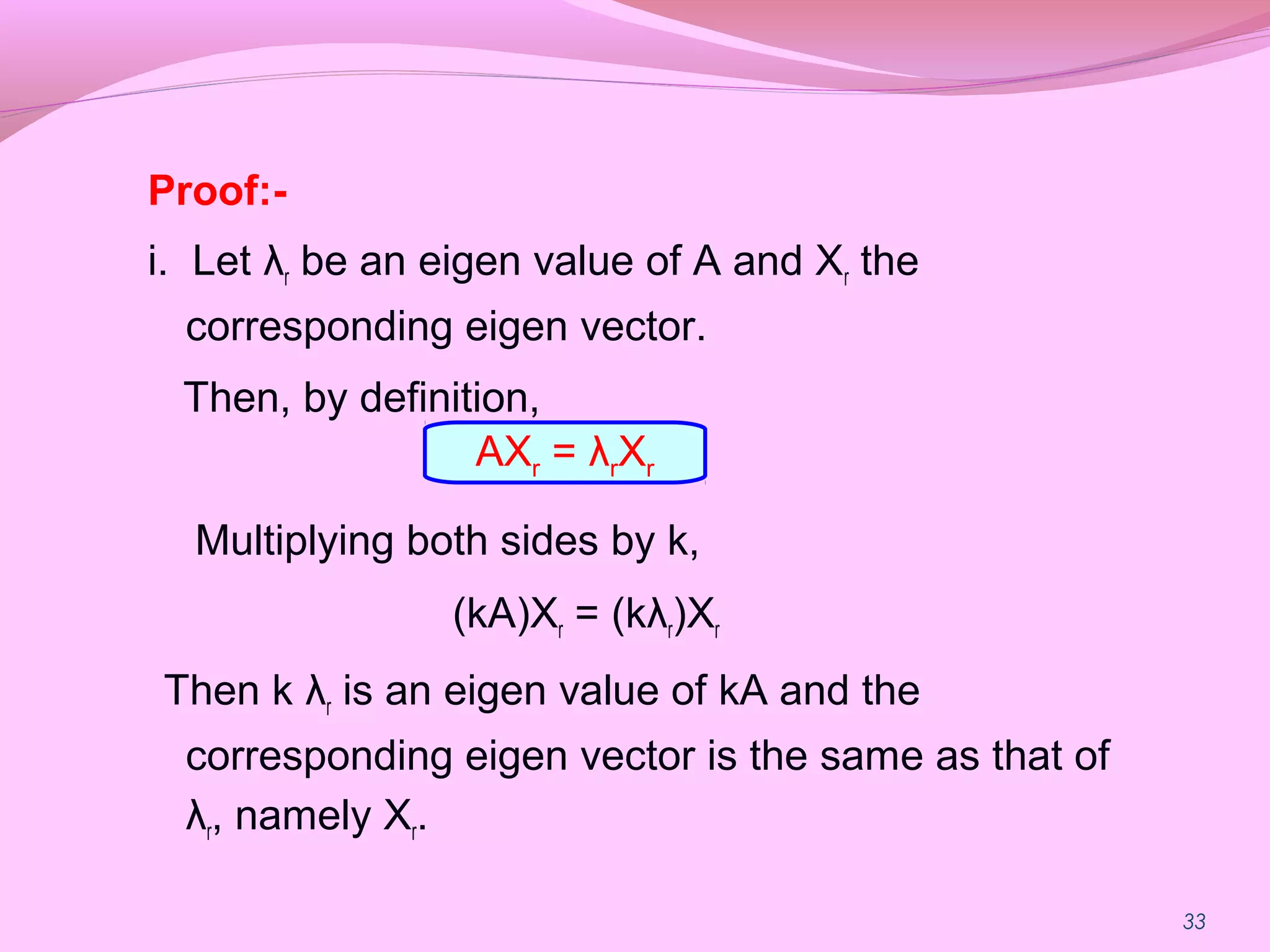 33
Proof:-
i. Let λr be an eigen value of A and Xr the
corresponding eigen vector.
Then, by definition,
Multiplying both sides by k,
(kA)Xr = (kλr)Xr
Then k λr is an eigen value of kA and the
corresponding eigen vector is the same as that of
λr, namely Xr.
AXr = λrXr
 