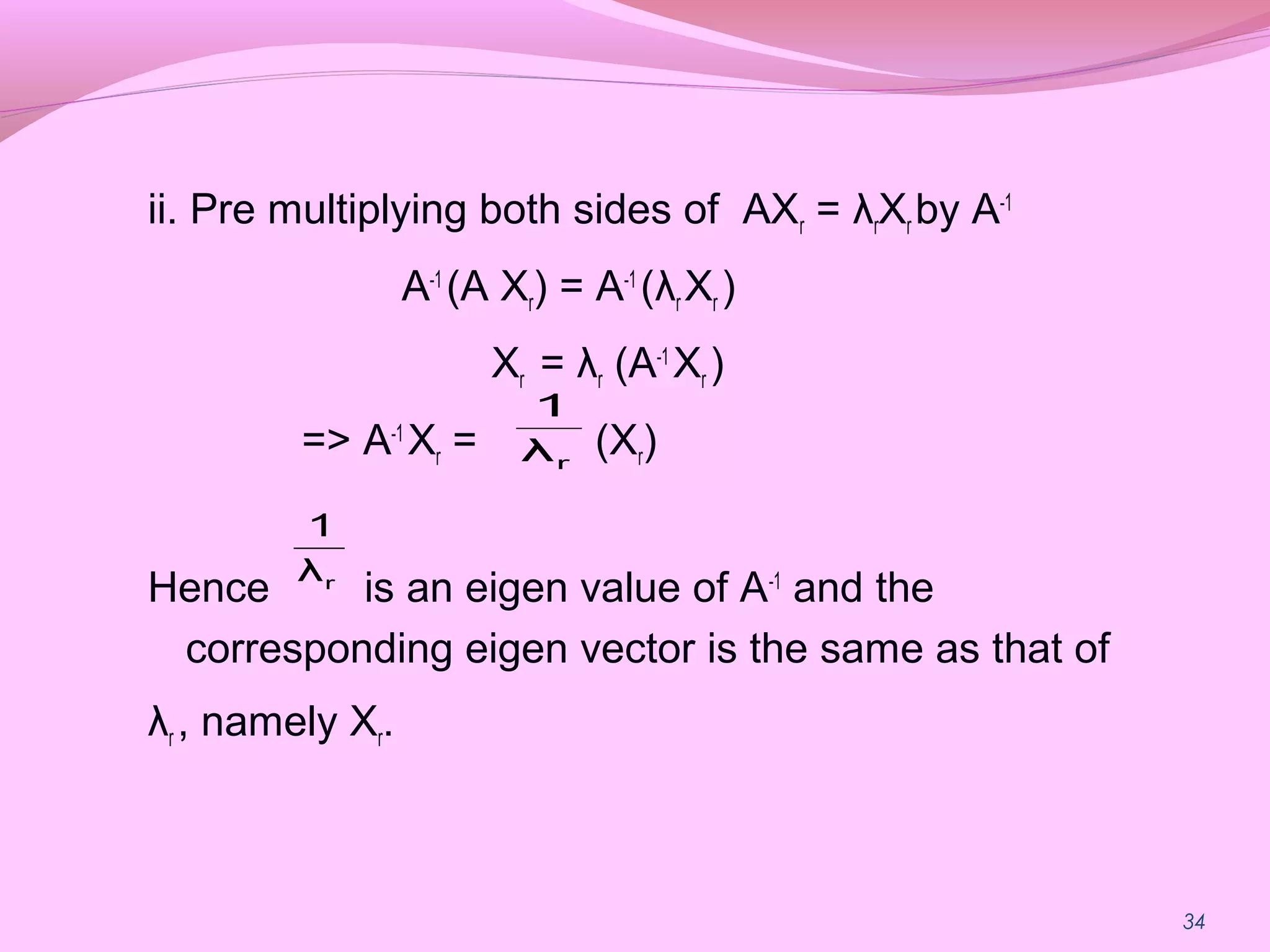 34
ii. Pre multiplying both sides of AXr = λrXr by A-1
A-1
(A Xr) = A-1
(λr Xr )
Xr = λr (A-1
Xr )
=> A-1
Xr = (Xr)
Hence is an eigen value of A-1
and the
corresponding eigen vector is the same as that of
λr , namely Xr.
rλ
1
rλ
1
 