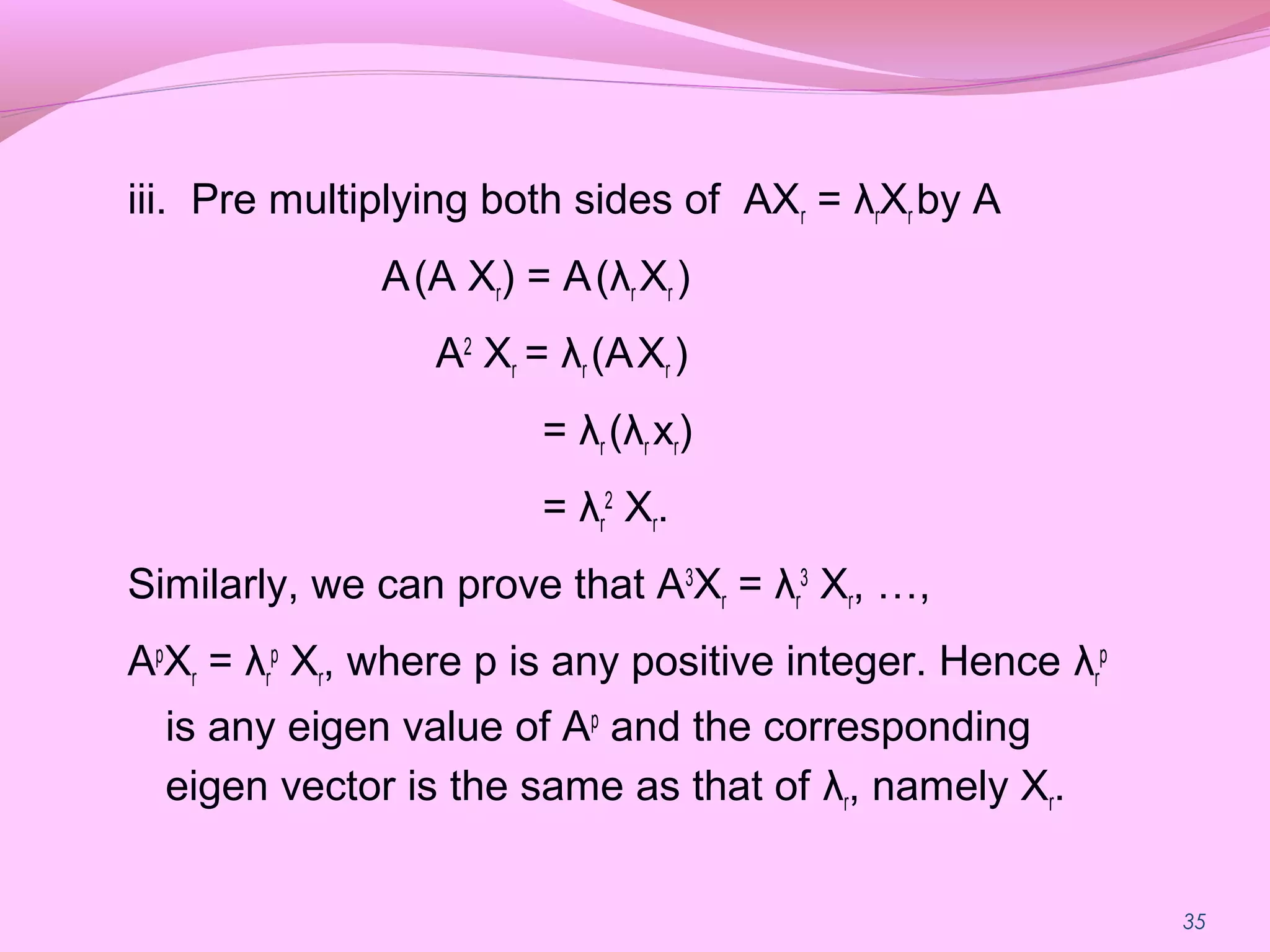35
iii. Pre multiplying both sides of AXr = λrXr by A
A(A Xr) = A(λr Xr )
A2
Xr = λr (AXr )
= λr (λr xr)
= λr
2
Xr.
Similarly, we can prove that A3
Xr = λr
3
Xr, …,
Ap
Xr = λr
p
Xr, where p is any positive integer. Hence λr
p
is any eigen value of Ap
and the corresponding
eigen vector is the same as that of λr, namely Xr.
 