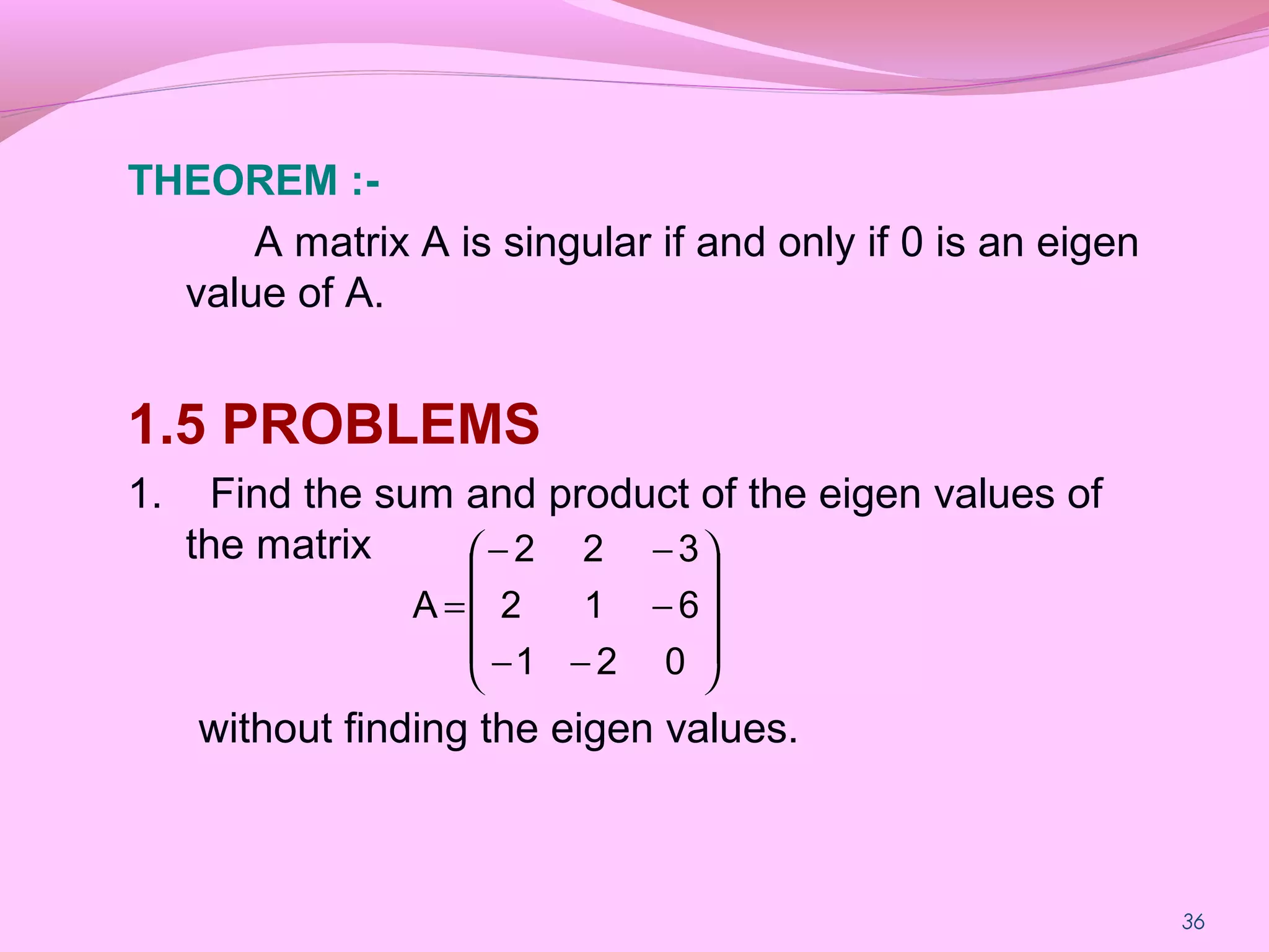 36
THEOREM :-
A matrix A is singular if and only if 0 is an eigen
value of A.
1.5 PROBLEMS
1. Find the sum and product of the eigen values of
the matrix
without finding the eigen values.










−−
−
−−
=
021
612
322
A
 