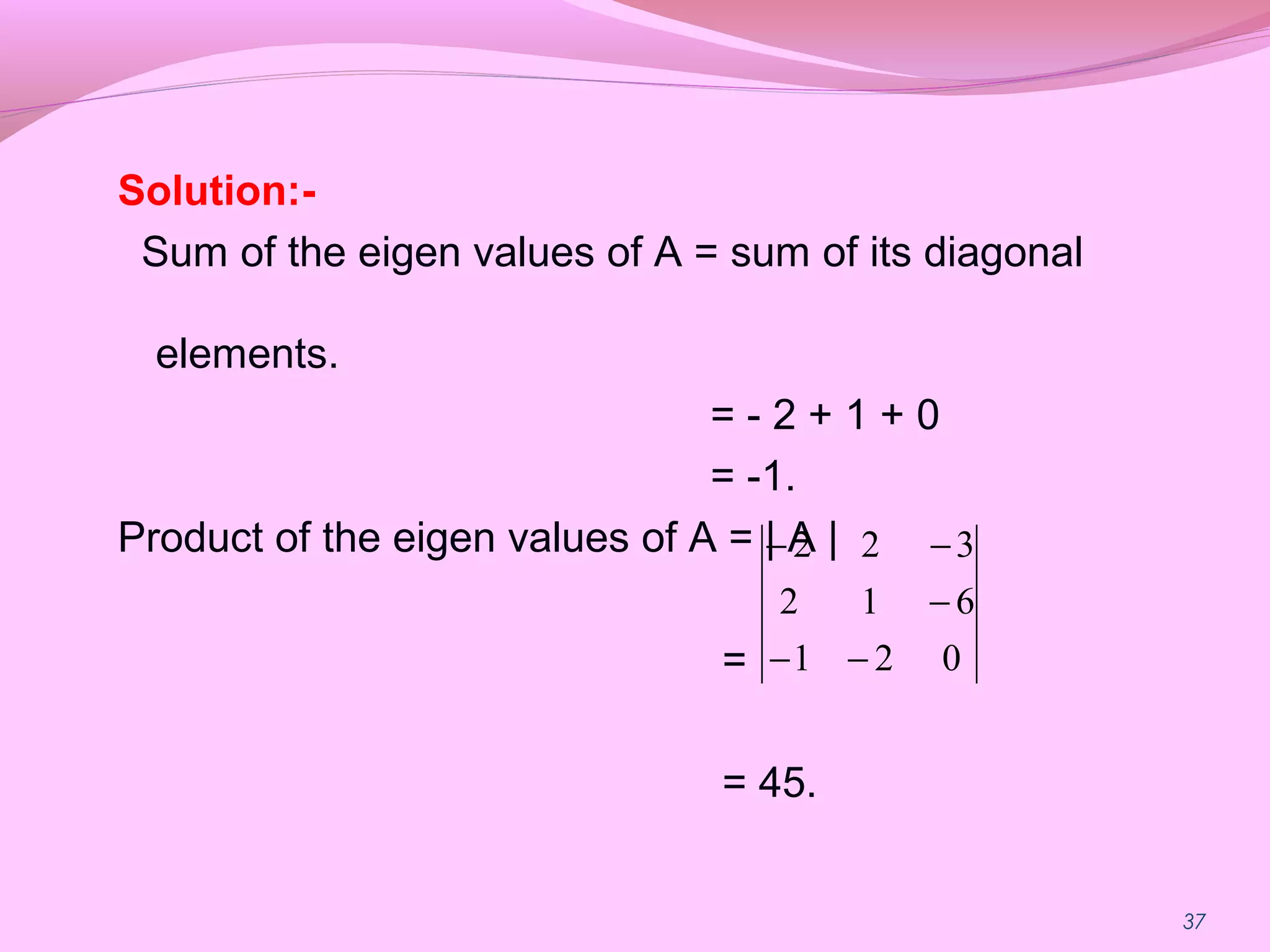 37
Solution:-
Sum of the eigen values of A = sum of its diagonal
elements.
= - 2 + 1 + 0
= -1.
Product of the eigen values of A = | A |
=
= 45.
021
612
322
−−
−
−−
 