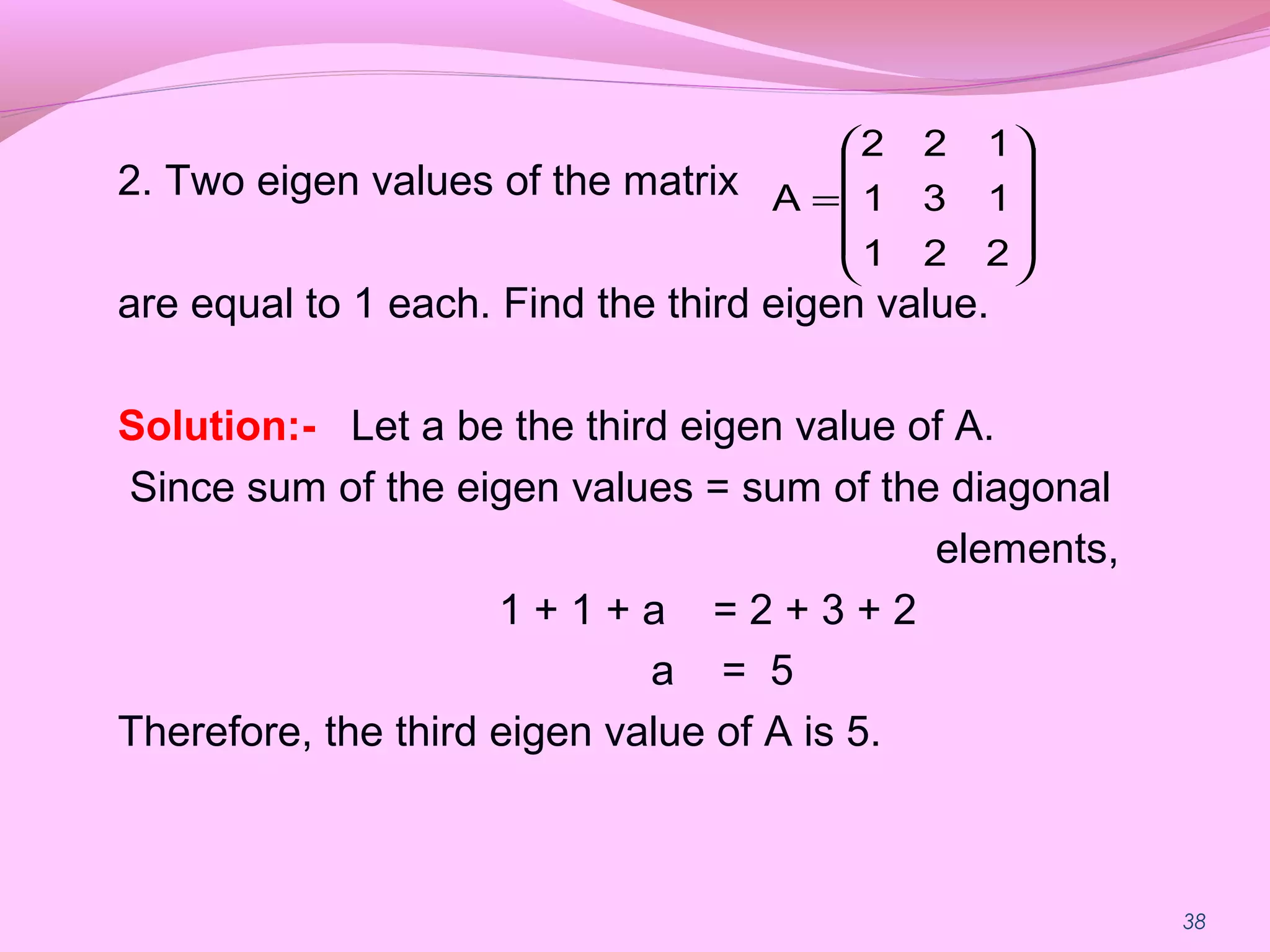 38
2. Two eigen values of the matrix
are equal to 1 each. Find the third eigen value.
Solution:- Let a be the third eigen value of A.
Since sum of the eigen values = sum of the diagonal
elements,
1 + 1 + a = 2 + 3 + 2
a = 5
Therefore, the third eigen value of A is 5.










=
221
131
122
A
 