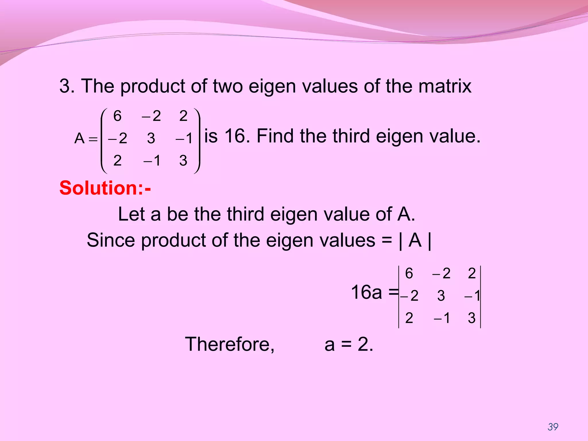 39
3. The product of two eigen values of the matrix
is 16. Find the third eigen value.
Solution:-
Let a be the third eigen value of A.
Since product of the eigen values = | A |
16a =
Therefore, a = 2.










−
−−
−
=
312
132
226
A
312
132
226
−
−−
−
 
