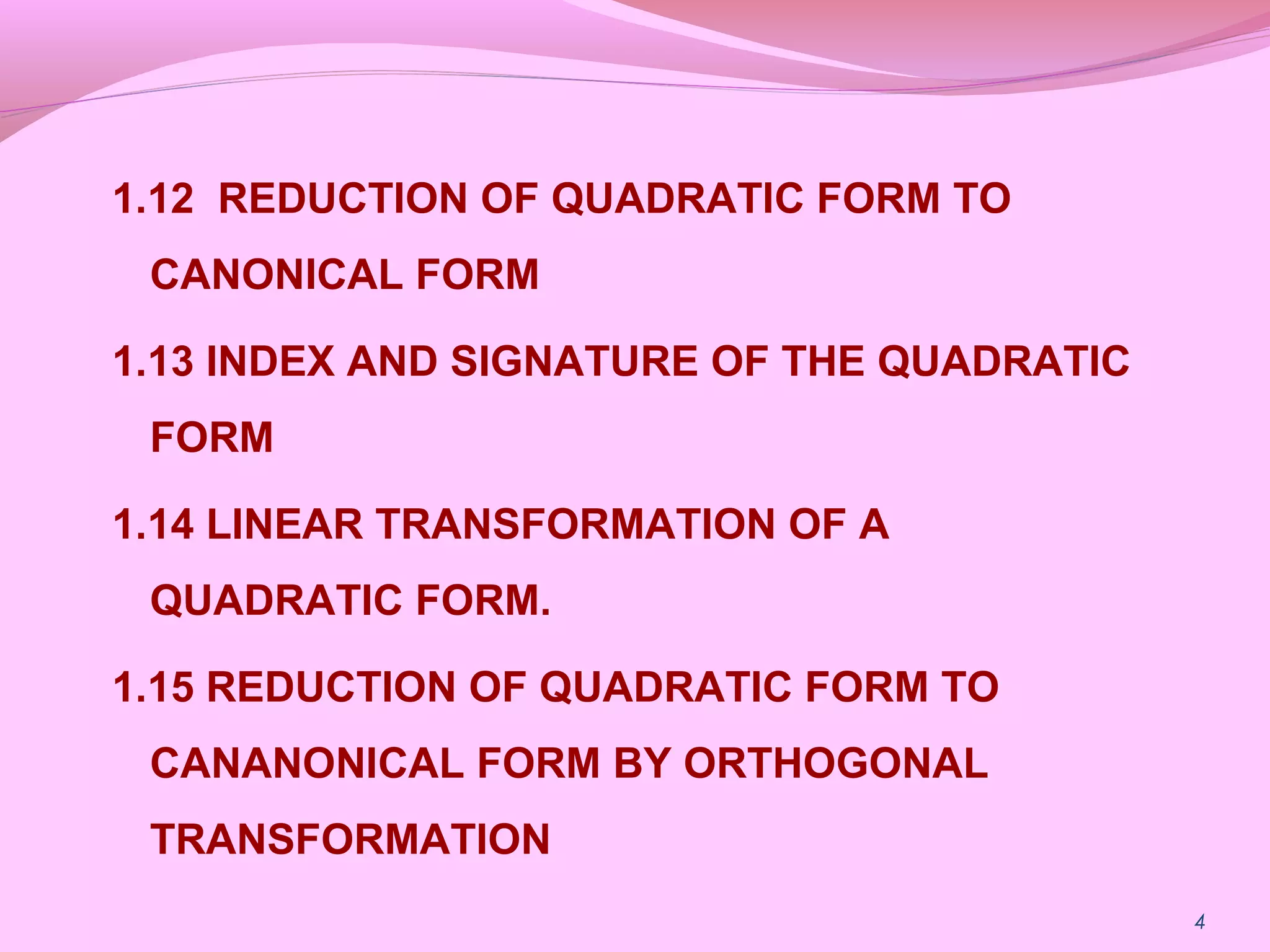 1.12 REDUCTION OF QUADRATIC FORM TO
CANONICAL FORM
1.13 INDEX AND SIGNATURE OF THE QUADRATIC
FORM
1.14 LINEAR TRANSFORMATION OF A
QUADRATIC FORM.
1.15 REDUCTION OF QUADRATIC FORM TO
CANANONICAL FORM BY ORTHOGONAL
TRANSFORMATION
4
 