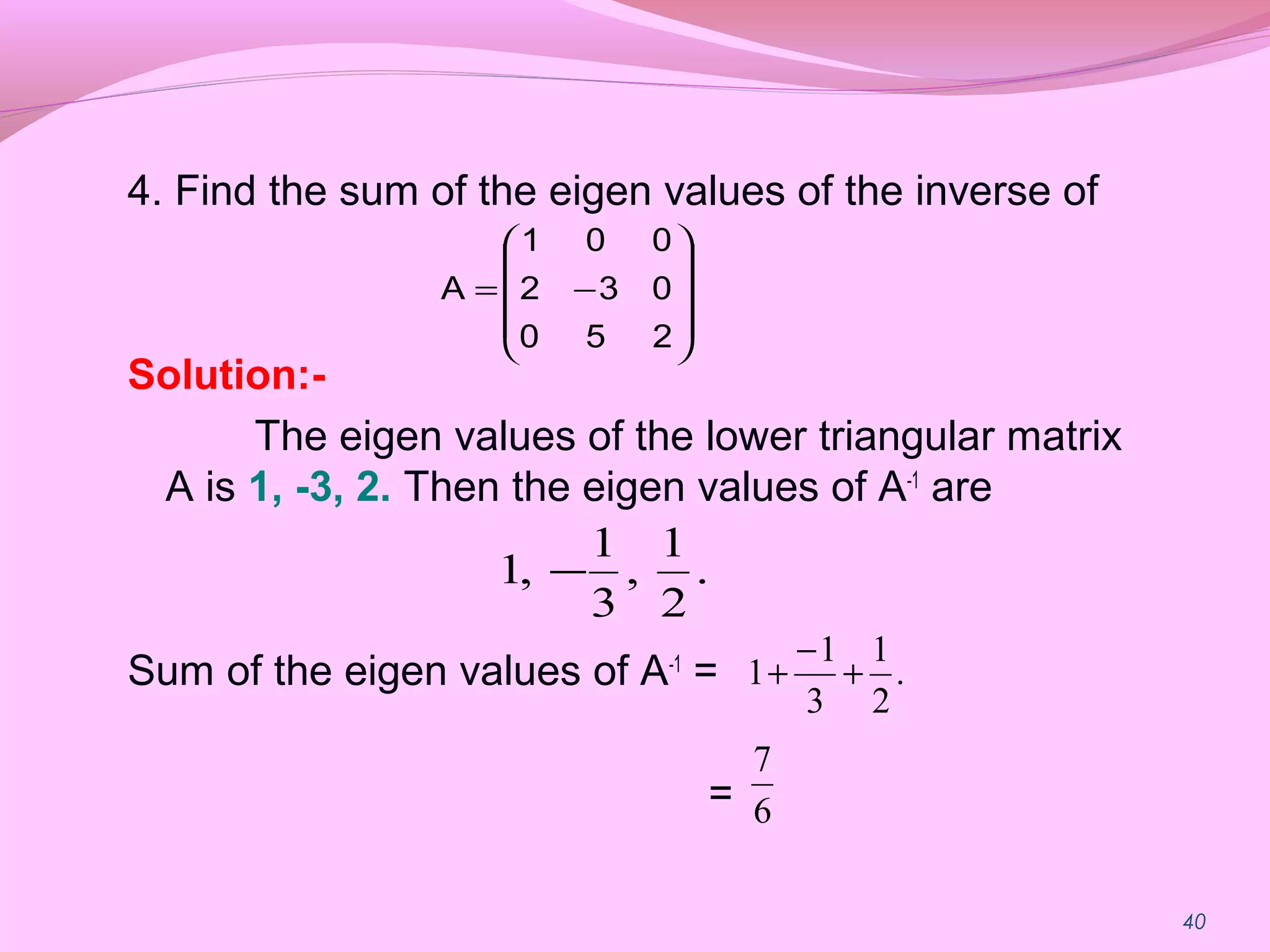 40
4. Find the sum of the eigen values of the inverse of
Solution:-
The eigen values of the lower triangular matrix
A is 1, -3, 2. Then the eigen values of A-1
are
Sum of the eigen values of A-1
=
=










−=
250
032
001
A
.
2
1
,
3
1
,1 −
.
2
1
3
1
1 +
−
+
6
7
 