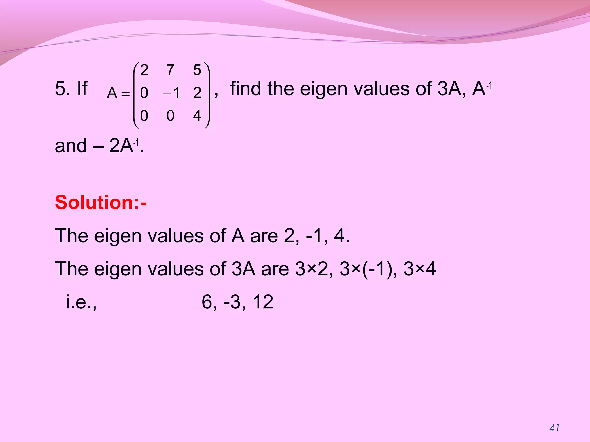 41
5. If , find the eigen values of 3A, A-1
and – 2A-1
.
Solution:-
The eigen values of A are 2, -1, 4.
The eigen values of 3A are 3×2, 3×(-1), 3×4
i.e., 6, -3, 12










−=
400
210
572
A
 