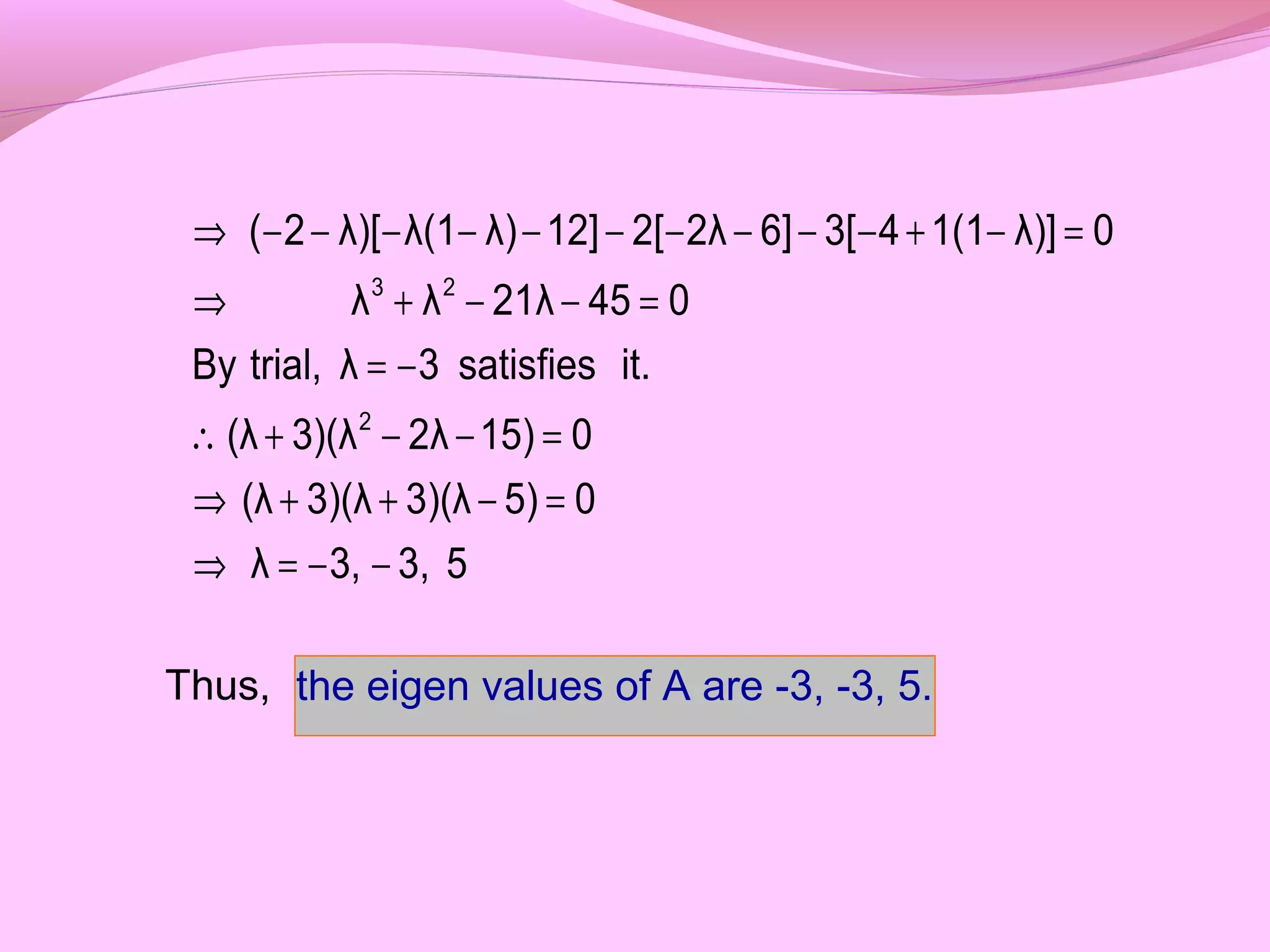 Thus,
53,3,λ
05)3)(λ3)(λ(λ
015)2λ3)(λ(λ
it.satisfies3λtrial,By
04521λλλ
0λ)]1(143[6]2λ2[12]λ)λ(1λ)[2(
2
23
−−=⇒
=−++⇒
=−−+∴
−=
=−−+⇒
=−+−−−−−−−−−−⇒
the eigen values of A are -3, -3, 5.
 