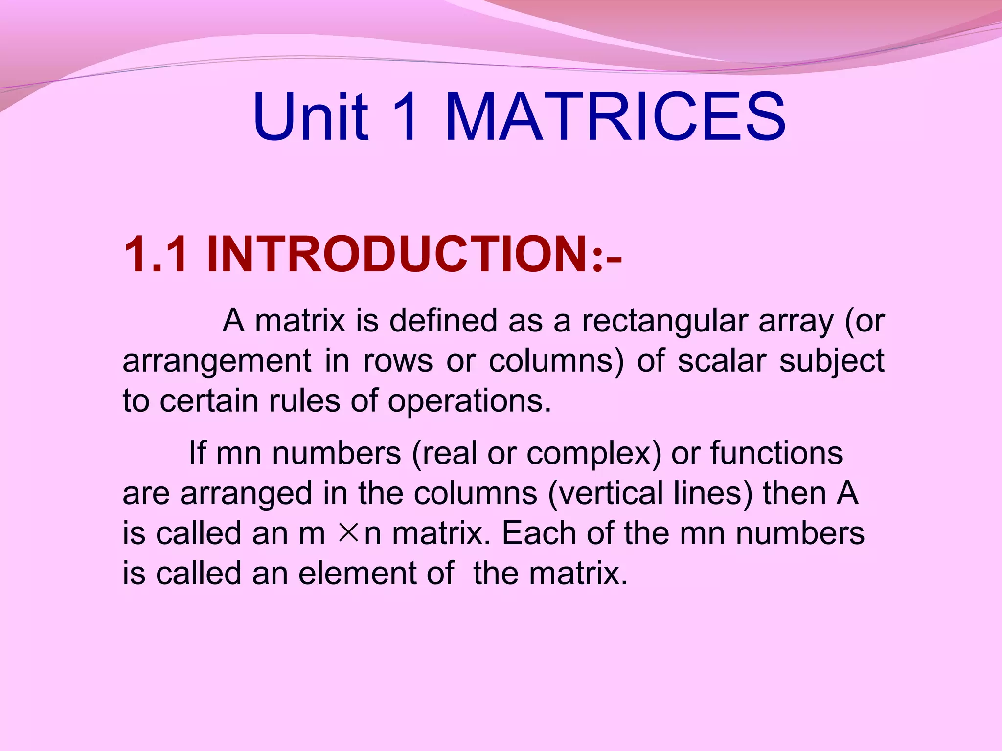 1.1 INTRODUCTION:-
A matrix is defined as a rectangular array (or
arrangement in rows or columns) of scalar subject
to certain rules of operations.
If mn numbers (real or complex) or functions
are arranged in the columns (vertical lines) then A
is called an m n matrix. Each of the mn numbers
is called an element of the matrix.
×
Unit 1 MATRICES
 