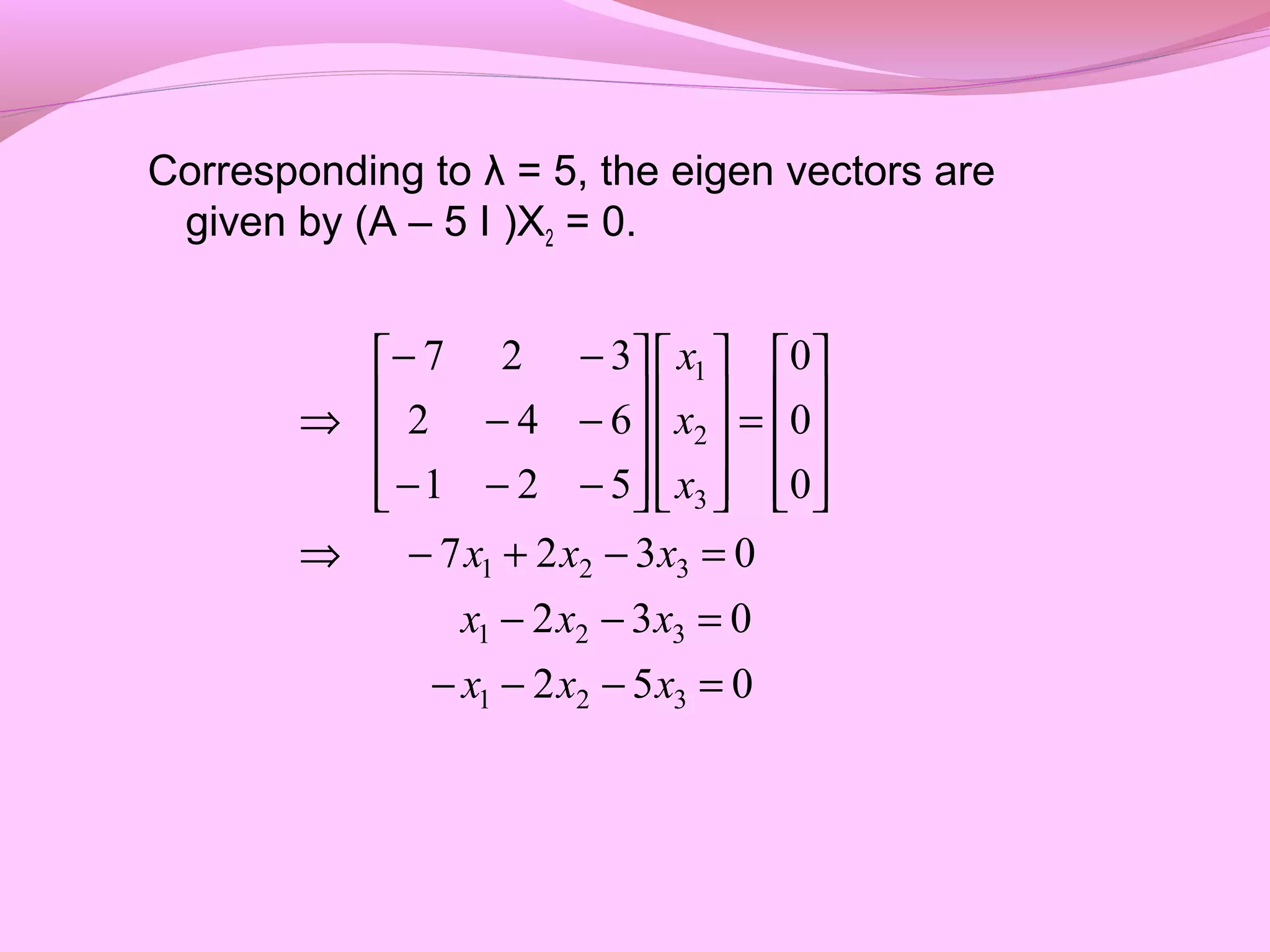 Corresponding to λ = 5, the eigen vectors are
given by (A – 5 I )X2 = 0.
052
032
0327
0
0
0
521
642
327
321
321
321
3
2
1
=−−−
=−−
=−+−⇒










=




















−−−
−−
−−
⇒
xxx
xxx
xxx
x
x
x
 