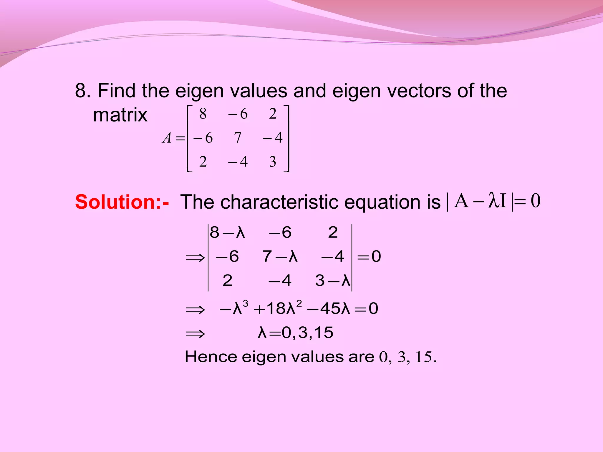 8. Find the eigen values and eigen vectors of the
matrix
Solution:- The characteristic equation is










−
−−
−
=
342
476
268
A
0|IA| =λ−
.arevalueseigenHence
3,150,λ
045λ18λλ
0
λ342
4λ76
26λ8
23
15,3,0
=⇒
=−+−⇒
=
−−
−−−
−−
⇒
 