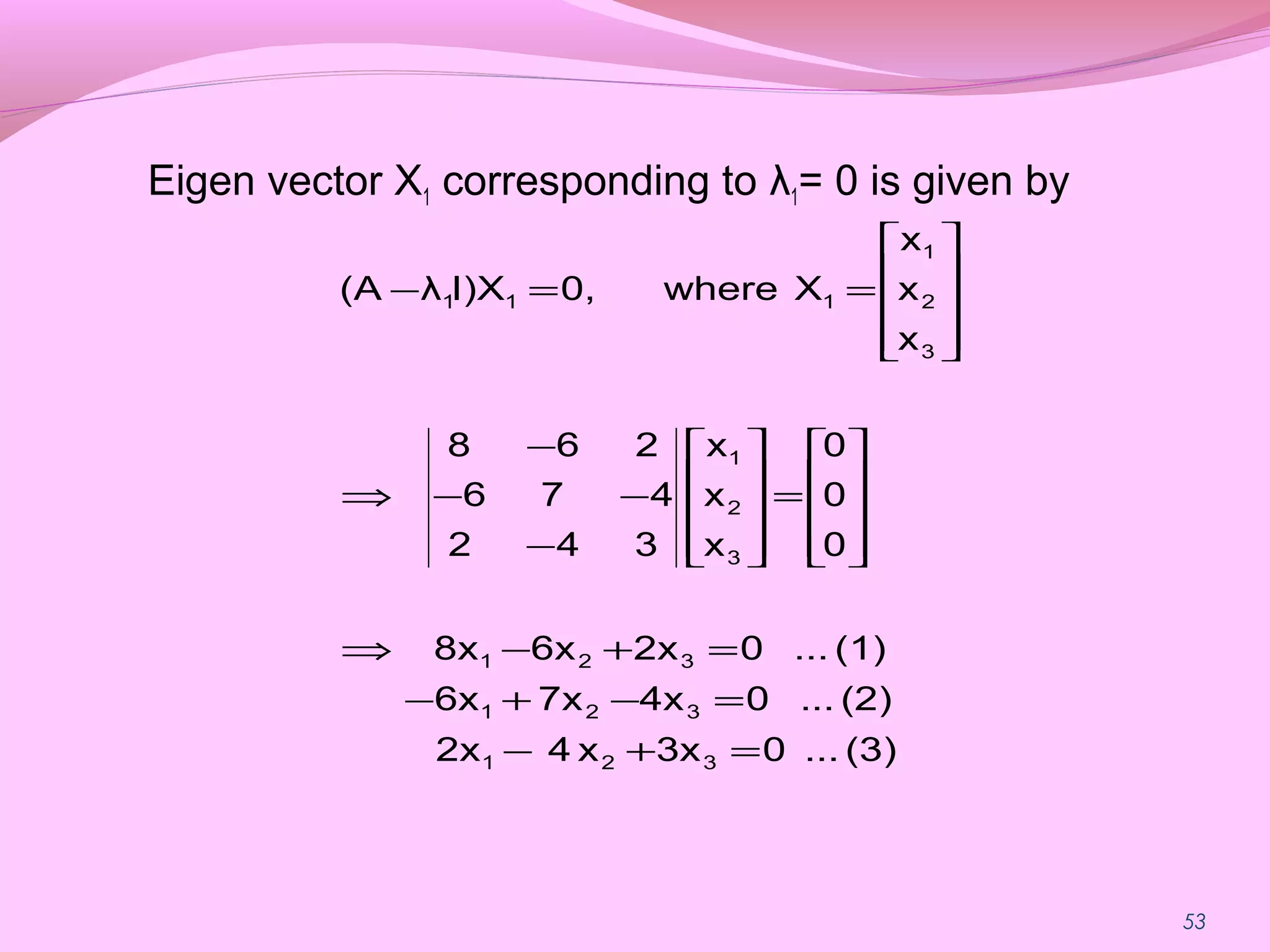 53
Eigen vector X1 corresponding to λ1= 0 is given by
(3)...03xx42x
(2)...04x7x6x
(1)...02x6x8x
0
0
0
x
x
x
342
476
268
x
x
x
Xwhere0,I)Xλ(A
321
321
321
3
2
1
3
2
1
111
=+−
=−+−
=+−⇒










=










−
−−
−
⇒










==−
 