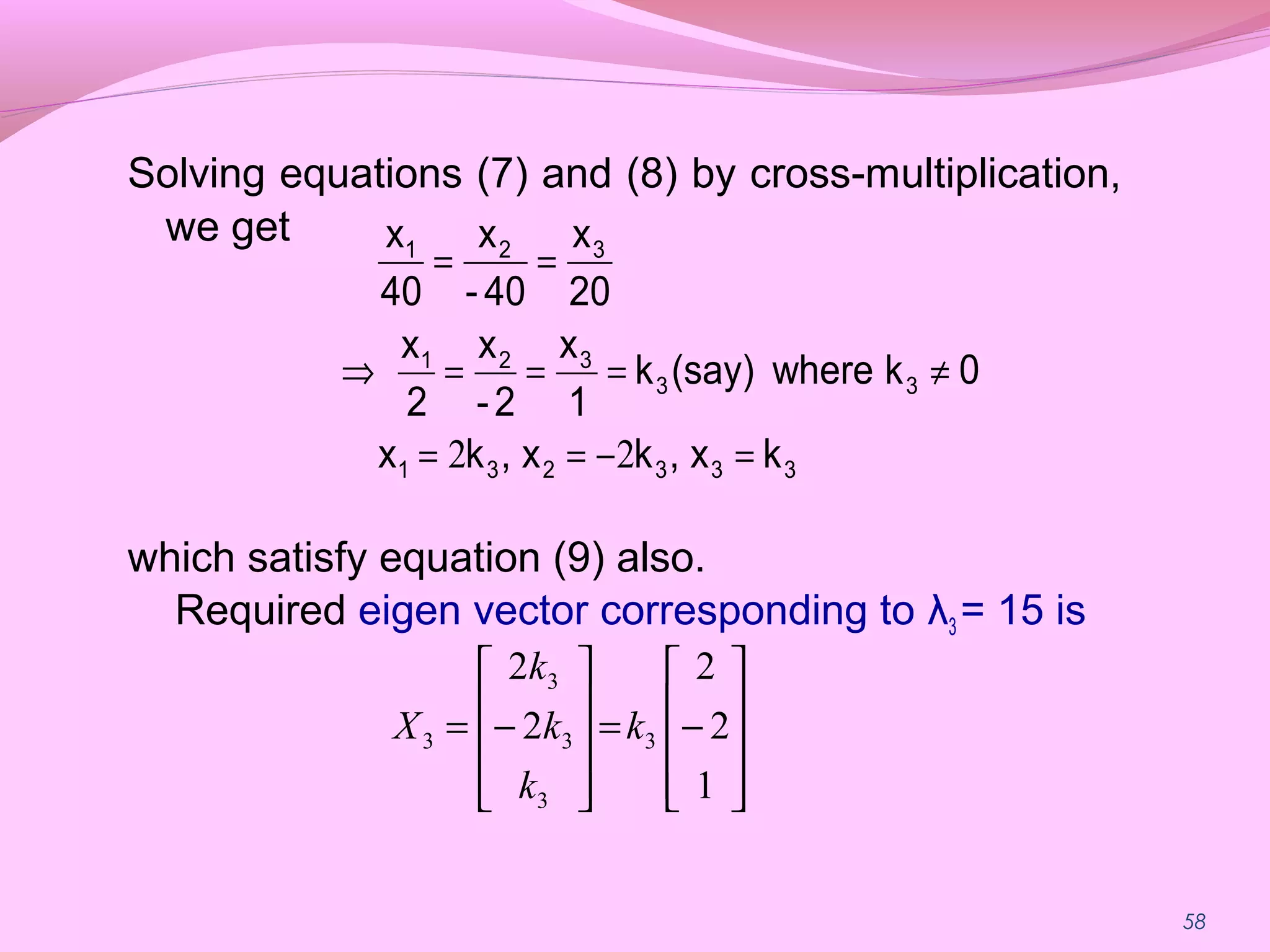58
Solving equations (7) and (8) by cross-multiplication,
we get
which satisfy equation (9) also.
Required eigen vector corresponding to λ3 = 15 is
333231
33
321
321
kx,kx,kx
0kwhere(say)k
1
x
2-
x
2
x
20
x
40-
x
40
x
=−==
≠===⇒
==
22










−=










−=
1
2
2
2
2
3
3
3
3
3 k
k
k
k
X
 