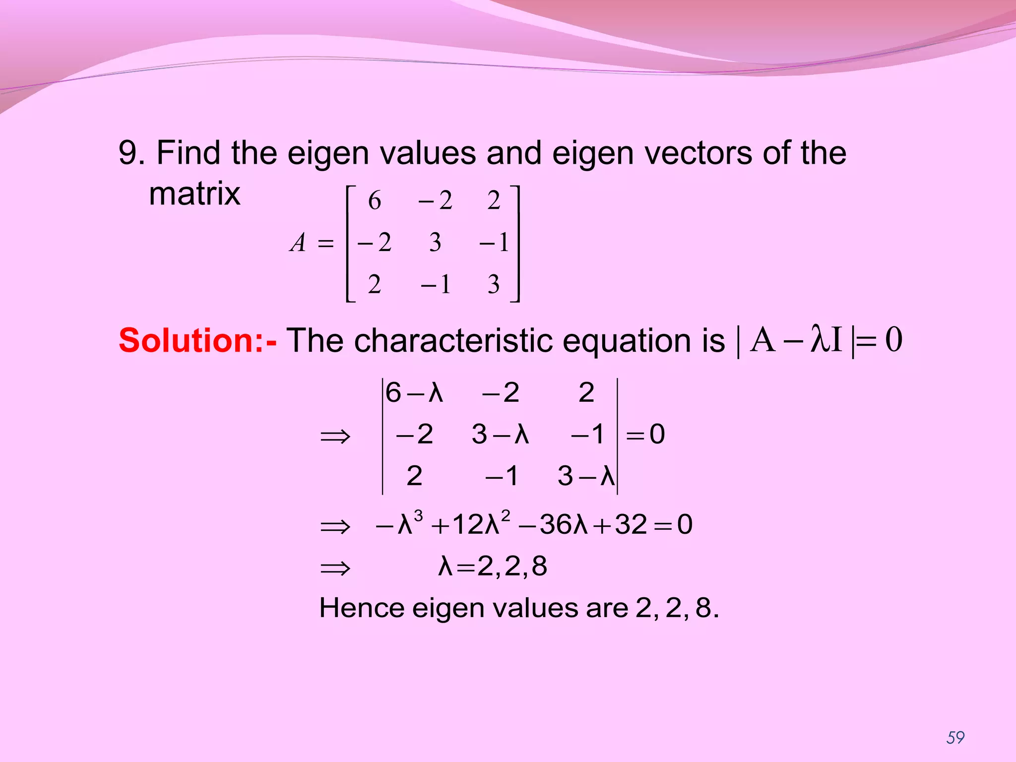 59
9. Find the eigen values and eigen vectors of the
matrix
Solution:- The characteristic equation is










−
−−
−
=
312
132
226
A
0|IA| =λ−
8.2,2,arevalueseigenHence
82,2,λ
03236λ12λλ
0
λ312
1λ32
22λ6
23
=⇒
=+−+−⇒
=
−−
−−−
−−
⇒
 