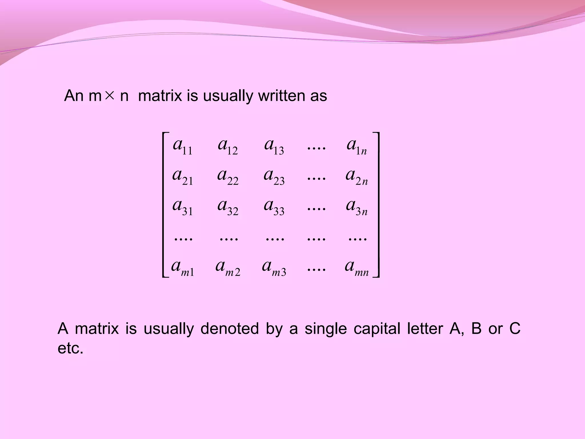 An m n matrix is usually written as
A matrix is usually denoted by a single capital letter A, B or C
etc.
11 12 13 1
21 22 23 2
31 32 33 3
1 2 3
....
....
....
.... .... .... .... ....
....
n
n
n
m m m mn
a a a a
a a a a
a a a a
a a a a
 
 
 
 
 
 
  
×
 
