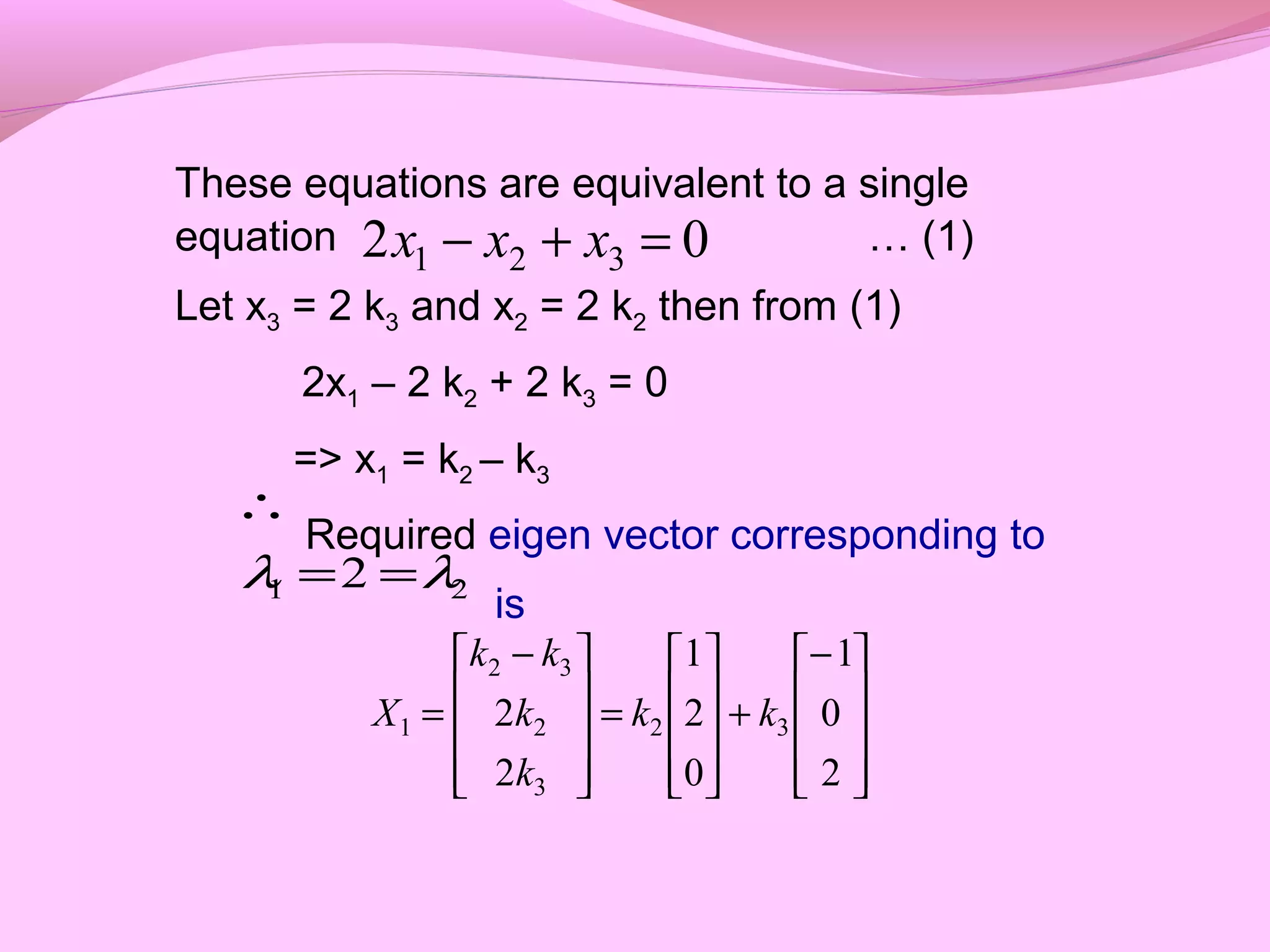 These equations are equivalent to a single
equation … (1)
Let x3 = 2 k3 and x2 = 2 k2 then from (1)
2x1 – 2 k2 + 2 k3 = 0
=> x1 = k2 – k3
Required eigen vector corresponding to
is
02 321 =+− xxx
∴
21 2 λλ ==









−
+










=









 −
=
2
0
1
0
2
1
2
2 32
3
2
32
1 kk
k
k
kk
X
 