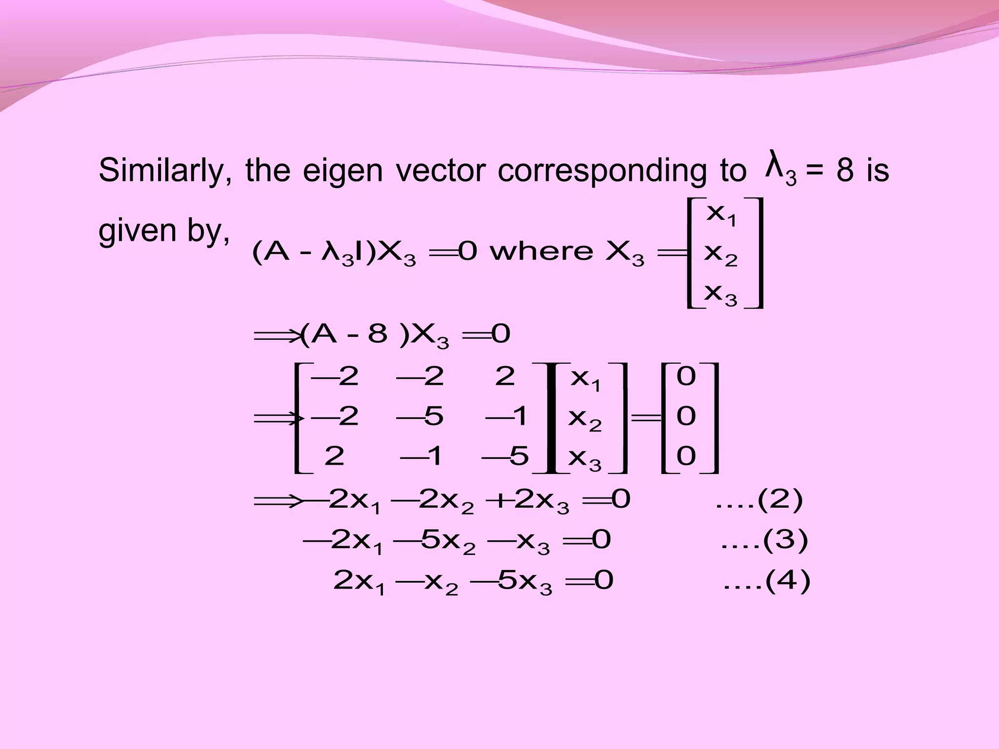 Similarly, the eigen vector corresponding to = 8 is
given by,
3λ
....(4)05xx2x
....(3)0x5x2x
....(2)02x2x2x
0
0
0
x
x
x
512
152
222
0)X8-(A
x
x
x
Xwhere0I)Xλ-(A
321
321
321
3
2
1
3
3
2
1
333
=−−
=−−−
=+−−⇒










=




















−−
−−−
−−
⇒
=⇒










==
 