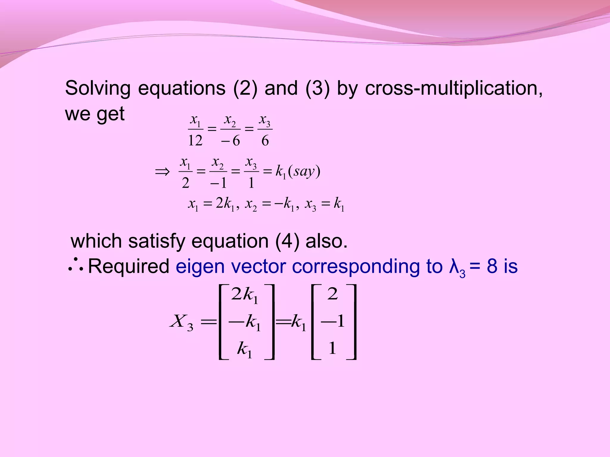 Solving equations (2) and (3) by cross-multiplication,
we get
which satisfy equation (4) also.
Required eigen vector corresponding to λ3 = 8 is
131211
1
321
321
,,2
)(
112
6612
kxkxkx
sayk
xxx
xxx
=−==
==
−
=⇒
=
−
=
∴










−=










−=
1
1
22
1
1
1
1
3 k
k
k
k
X
 