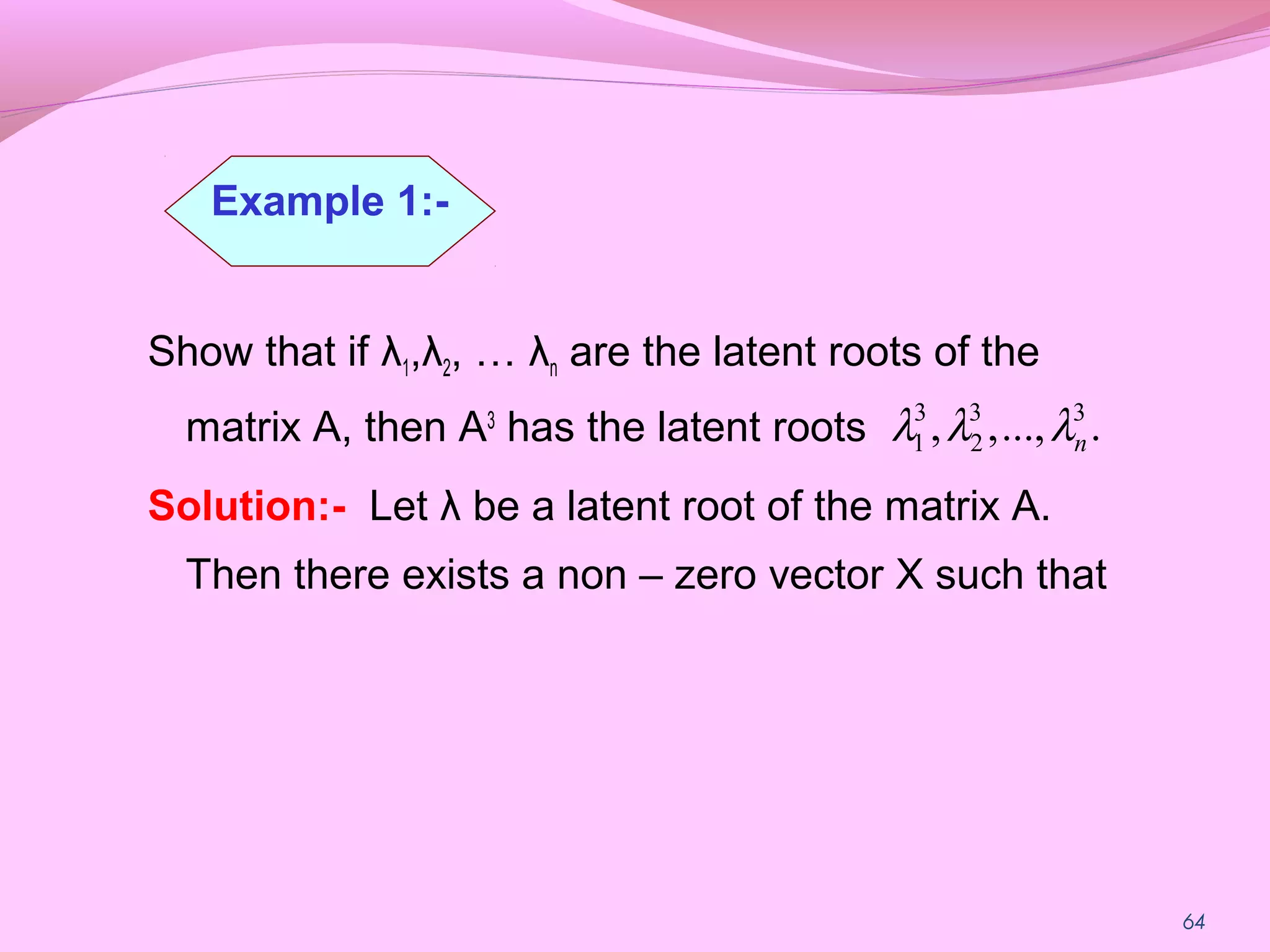 64
Show that if λ1,λ2, … λn are the latent roots of the
matrix A, then A3
has the latent roots
Solution:- Let λ be a latent root of the matrix A.
Then there exists a non – zero vector X such that
....,,, 33
2
3
1 nλλλ
Example 1:-
 