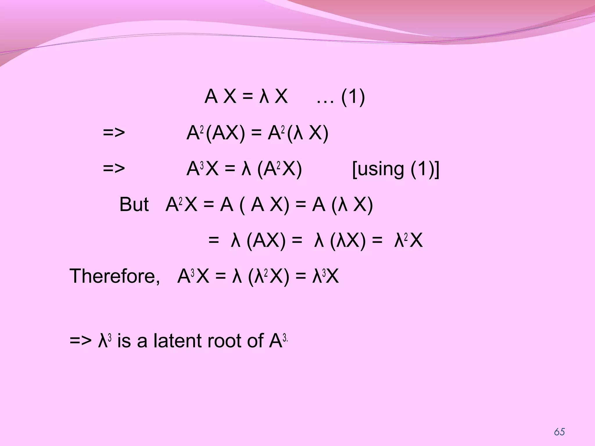 65
A X = λ X … (1)
=> A2
(AX) = A2
(λ X)
=> A3
X = λ (A2
X) [using (1)]
But A2
X = A ( A X) = A (λ X)
= λ (AX) = λ (λX) = λ2
X
Therefore, A3
X = λ (λ2
X) = λ3
X
=> λ3
is a latent root of A3.
 