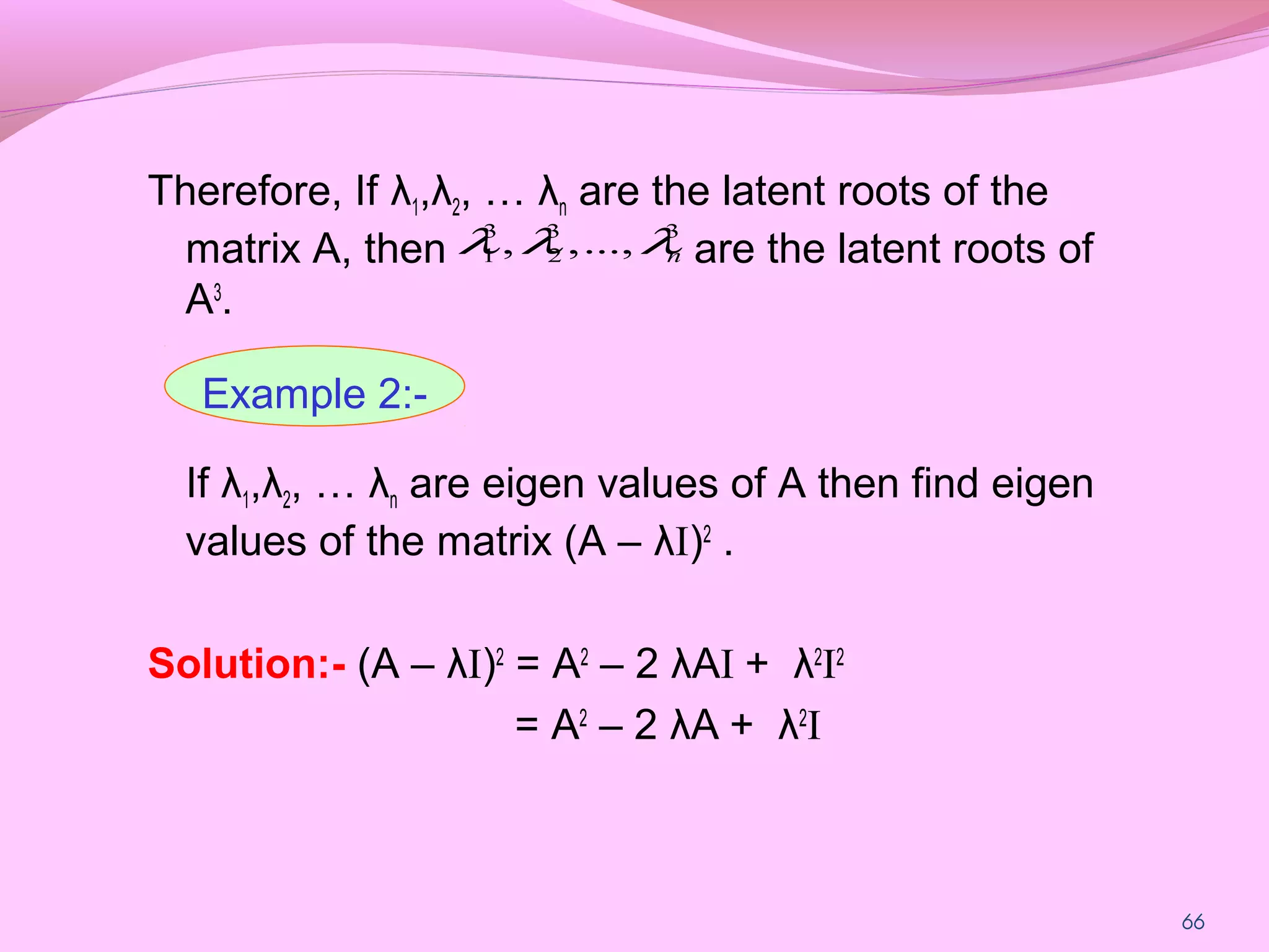 66
Therefore, If λ1,λ2, … λn are the latent roots of the
matrix A, then are the latent roots of
A3
.
If λ1,λ2, … λn are eigen values of A then find eigen
values of the matrix (A – λI)2
.
Solution:- (A – λI)2
= A2
– 2 λAI + λ2
I2
= A2
– 2 λA + λ2
I
33
2
3
1 ...,,, nλλλ
Example 2:-
 