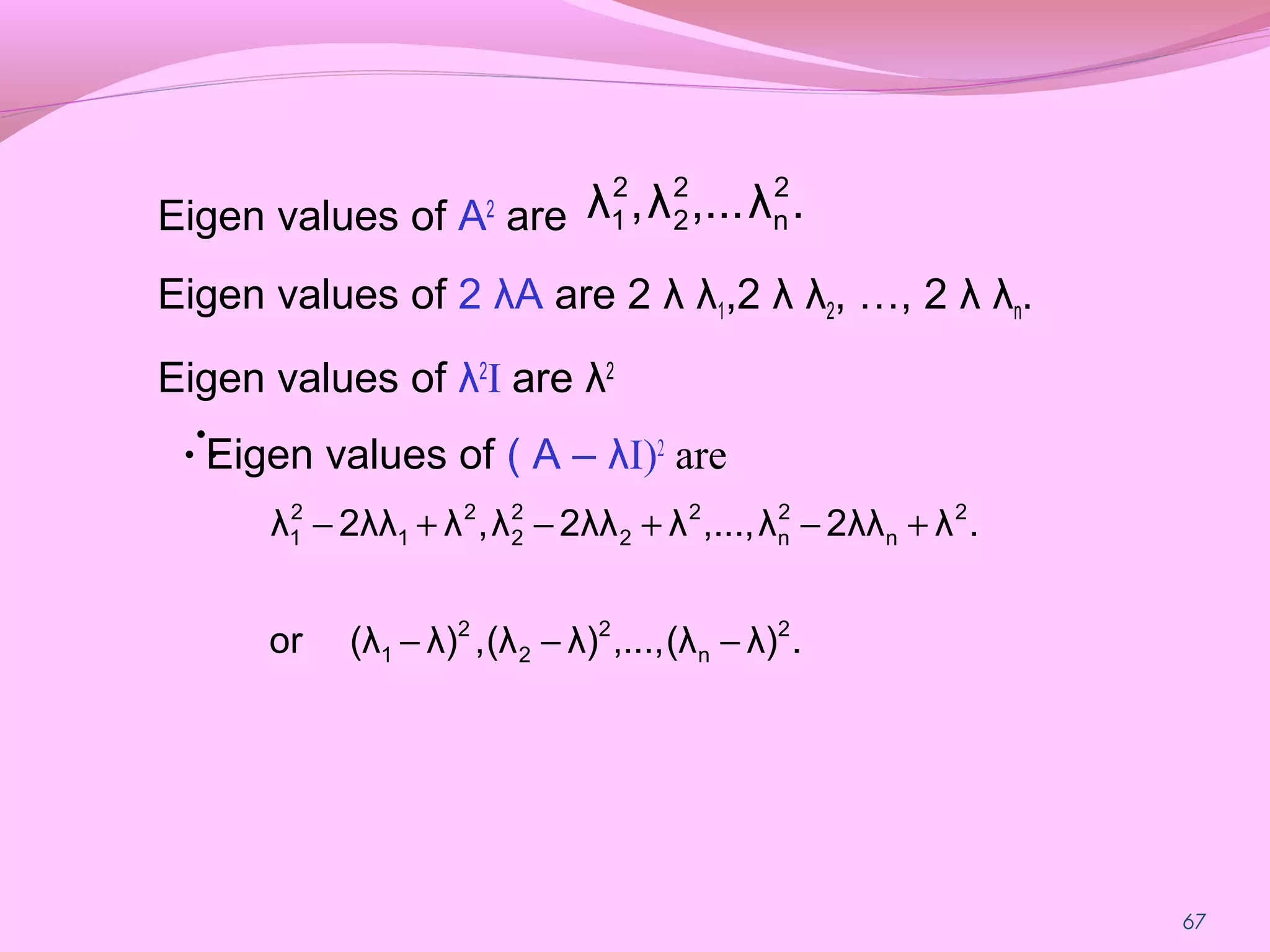 67
Eigen values of A2
are
Eigen values of 2 λA are 2 λ λ1,2 λ λ2, …, 2 λ λn.
Eigen values of λ2
I are λ2
Eigen values of ( A – λI)2
are
.λ...,λ,λ 2
n
2
2
2
1
.λ)(λ,...,λ)(λ,λ)(λor
.λ2λλλ,...,λ2λλλ,λ2λλλ
2
n
2
2
2
1
2
n
2
n
2
2
2
2
2
1
2
1
−−−
+−+−+−
∴
 