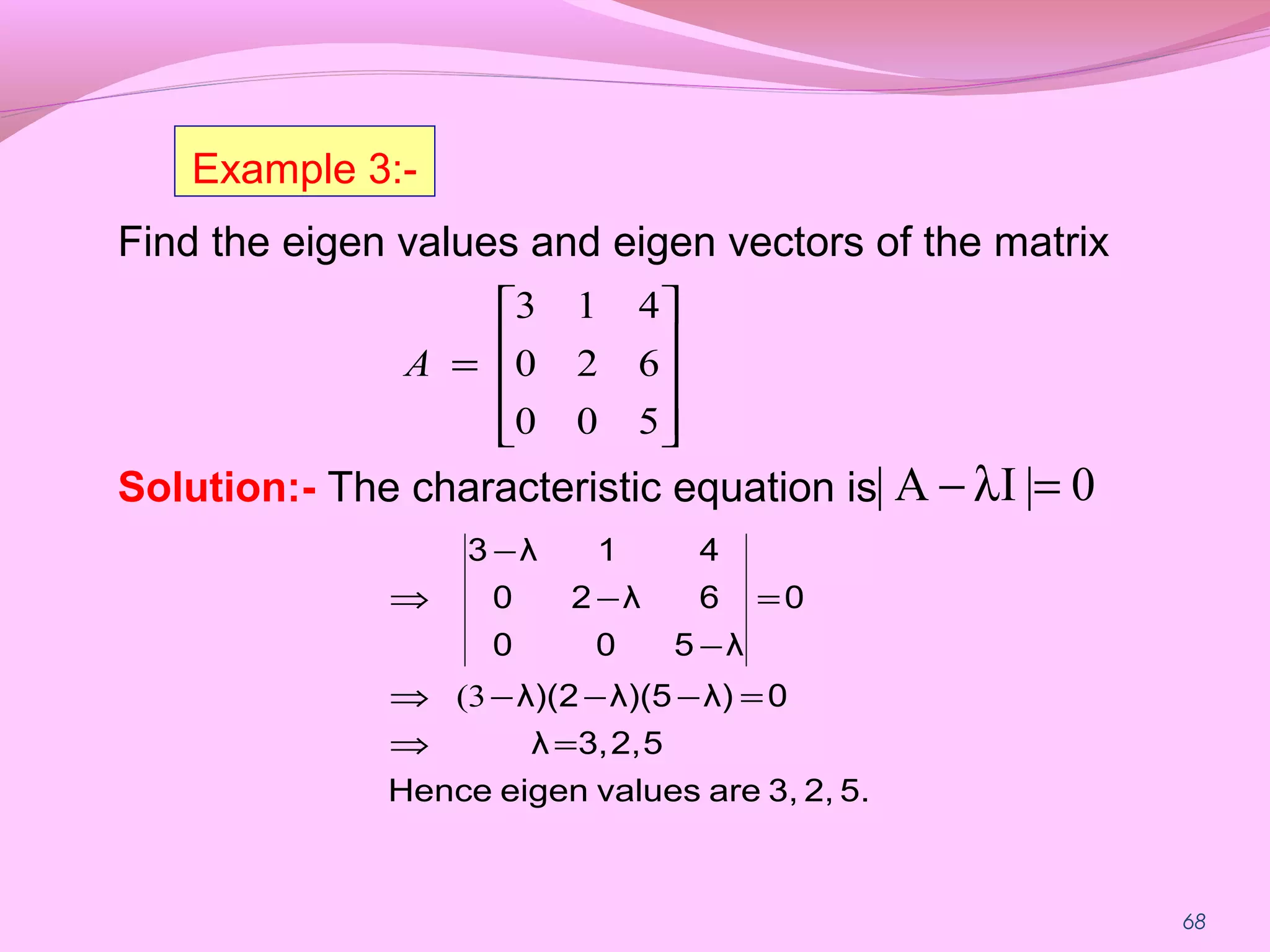 68
Find the eigen values and eigen vectors of the matrix
Solution:- The characteristic equation is










=
500
620
413
A
5.2,3,arevalueseigenHence
52,3,λ
0λ)λ)(5λ)(2
0
λ500
6λ20
41λ3
=⇒
=−−−⇒
=
−
−
−
⇒
3(
0|IA| =λ−
Example 3:-
 