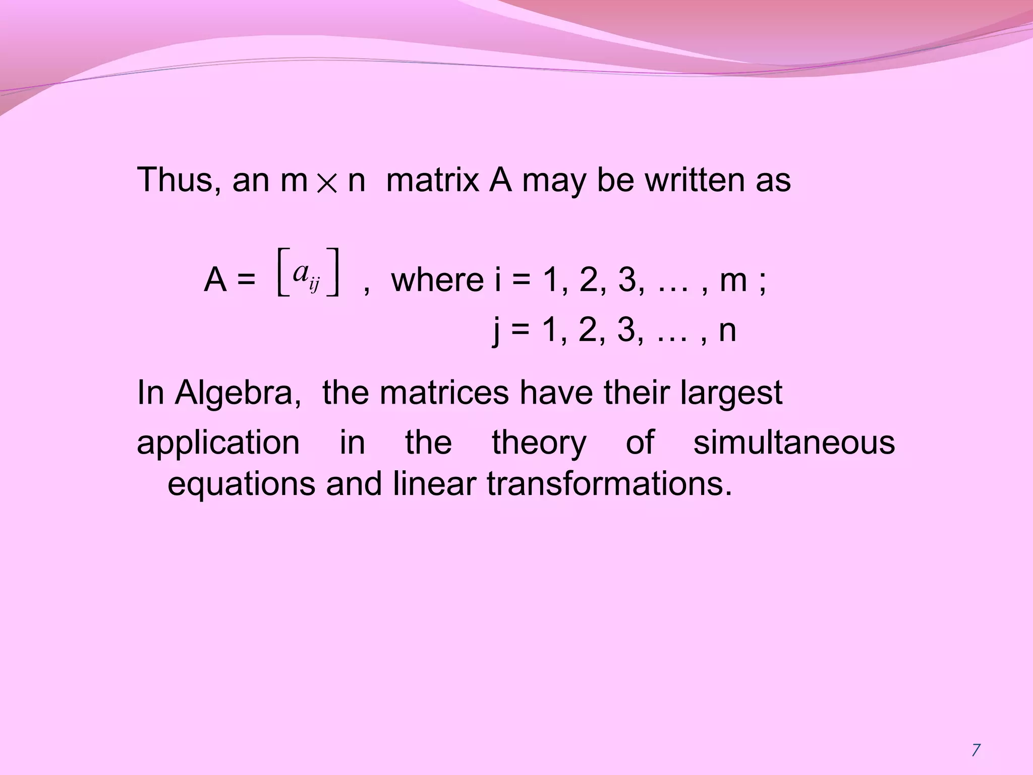 7
Thus, an m n matrix A may be written as
A = , where i = 1, 2, 3, … , m ;
j = 1, 2, 3, … , n
In Algebra, the matrices have their largest
application in the theory of simultaneous
equations and linear transformations.
×
ija  
 