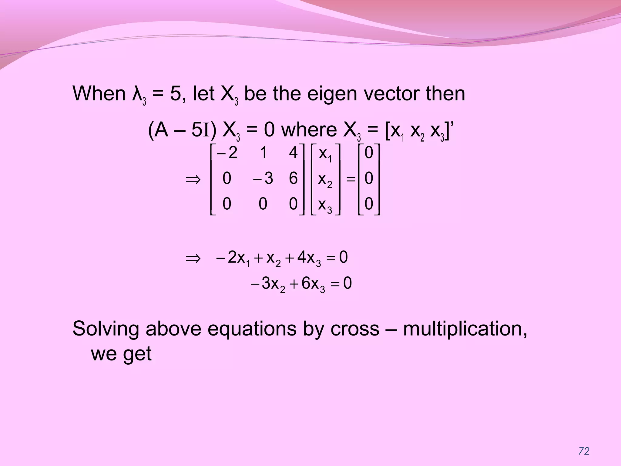 72
When λ3 = 5, let X3 be the eigen vector then
(A – 5I) X3 = 0 where X3 = [x1 x2 x3]’
Solving above equations by cross – multiplication,
we get
06x3x
04xx2x
0
0
0
x
x
x
000
630
412
32
321
3
2
1
=+−
=++−⇒










=




















−
−
⇒
 