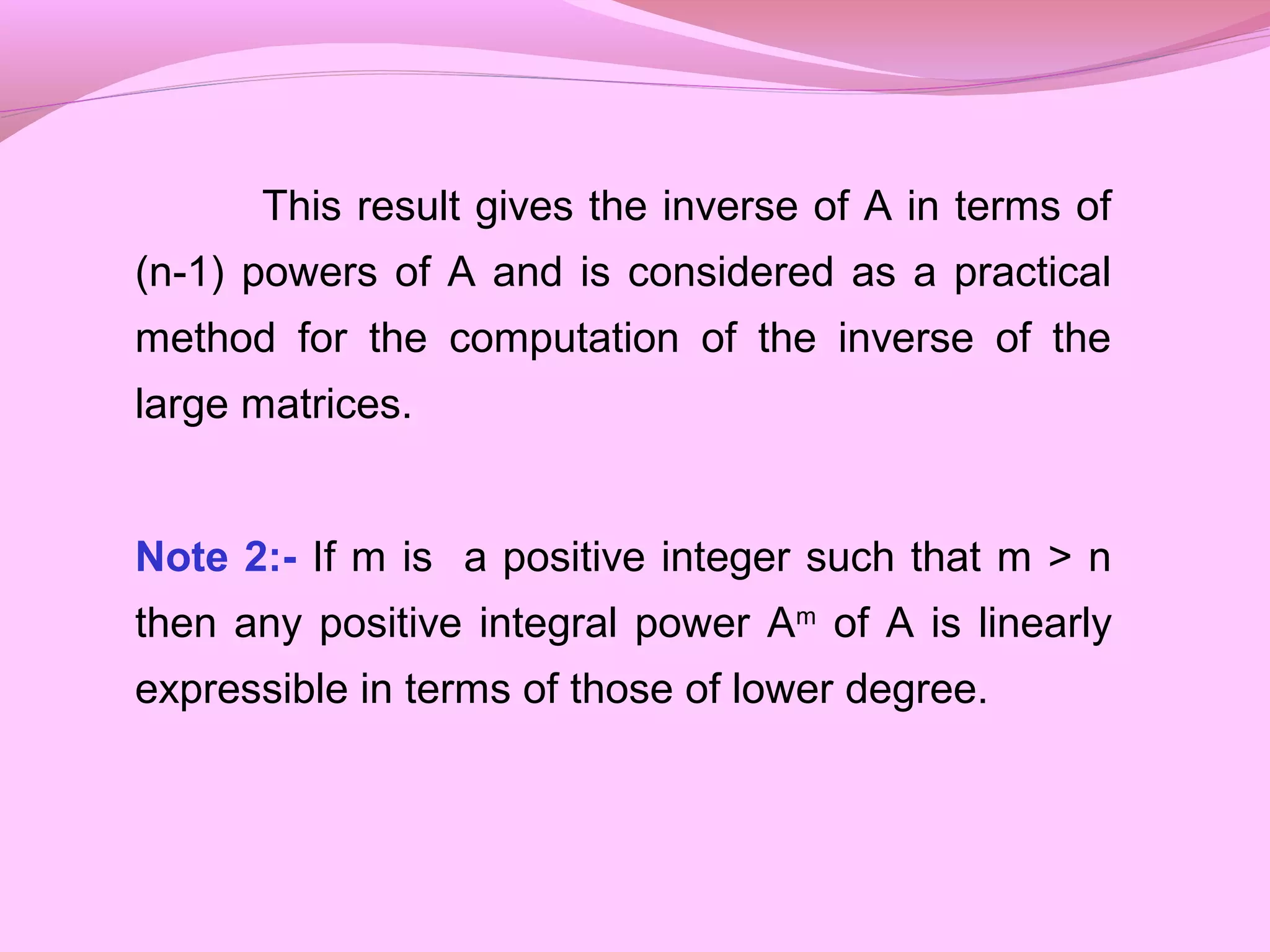 This result gives the inverse of A in terms of
(n-1) powers of A and is considered as a practical
method for the computation of the inverse of the
large matrices.
Note 2:- If m is a positive integer such that m > n
then any positive integral power Am
of A is linearly
expressible in terms of those of lower degree.
 
