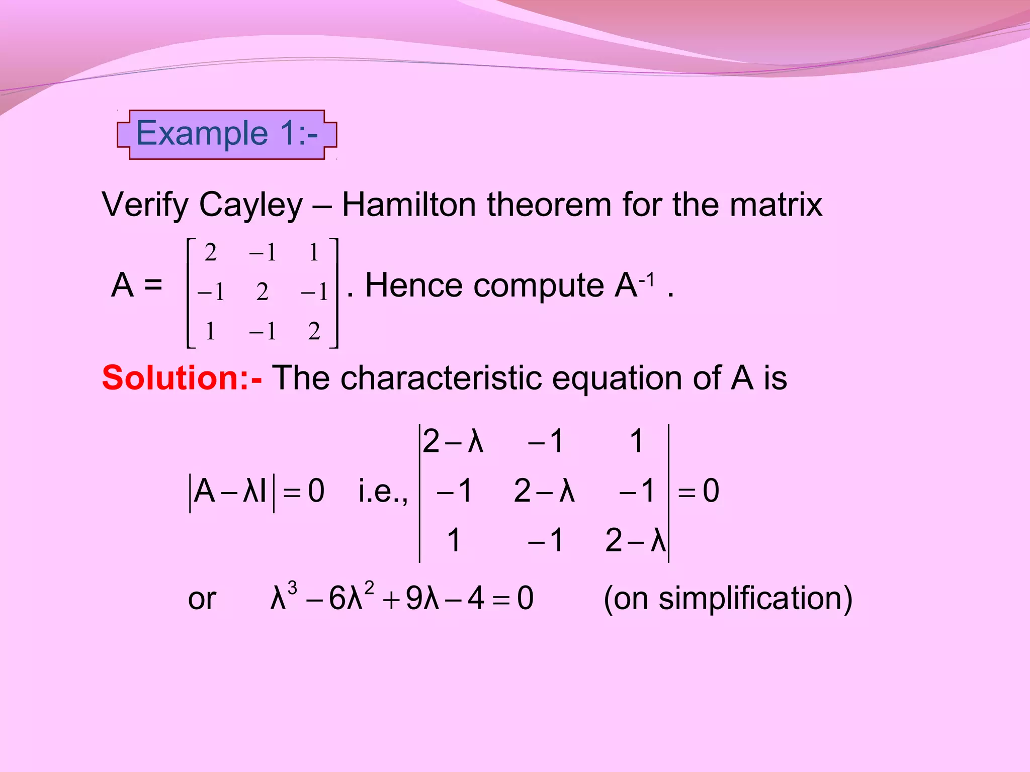 Verify Cayley – Hamilton theorem for the matrix
A = . Hence compute A-1
.
Solution:- The characteristic equation of A is










−
−−
−
211
121
112
tion)simplifica(on049λ6λλor
0
λ211
1λ21
11λ2
i.e.,0λIA
23
=−+−
=
−−
−−−
−−
=−
Example 1:-
 