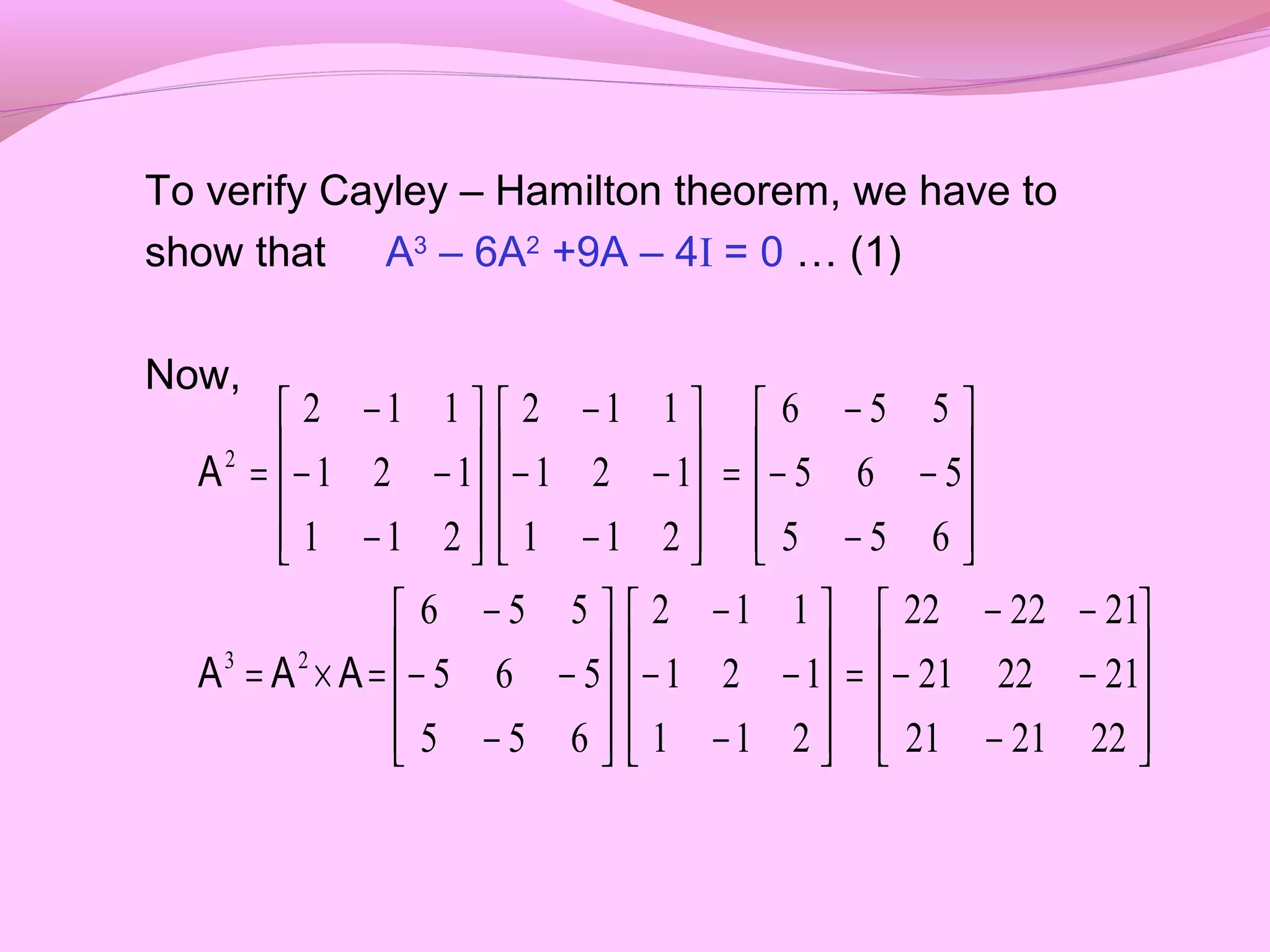 To verify Cayley – Hamilton theorem, we have to
show that A3
– 6A2
+9A – 4I = 0 … (1)
Now,










−
−−
−−
=










−
−−
−










−
−−
−
=×=










−
−−
−
=










−
−−
−










−
−−
−
=
222121
212221
212222
211
121
112
655
565
556
655
565
556
211
121
112
211
121
112
23
2
AAA
A
 