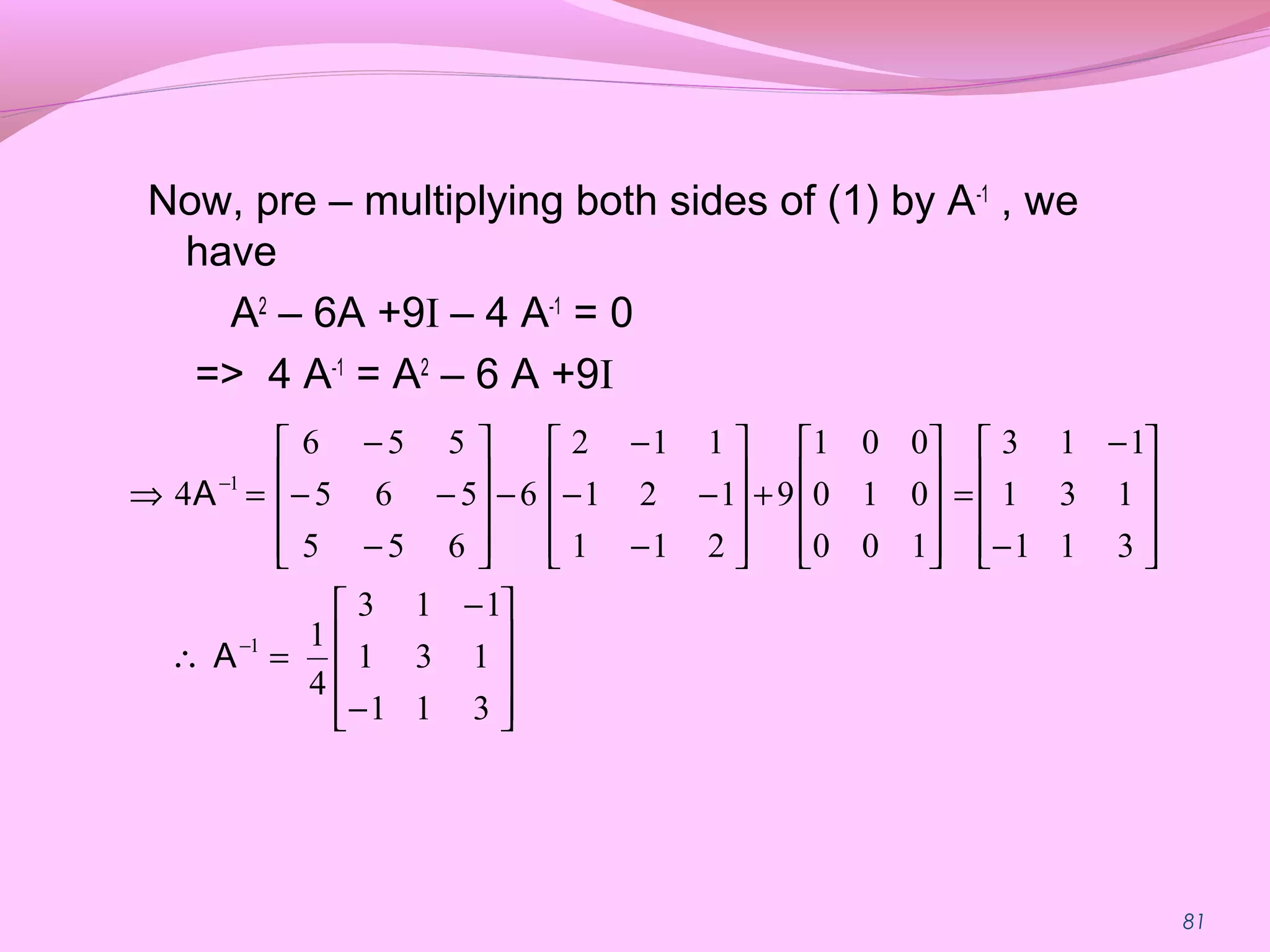 81
Now, pre – multiplying both sides of (1) by A-1
, we
have
A2
– 6A +9I – 4 A-1
= 0
=> 4 A-1
= A2
– 6 A +9I










−
−
=∴










−
−
=










+










−
−−
−
−










−
−−
−
=⇒
−
−
311
131
113
4
1
311
131
113
100
010
001
9
211
121
112
6
655
565
556
4
1
1
A
A
 