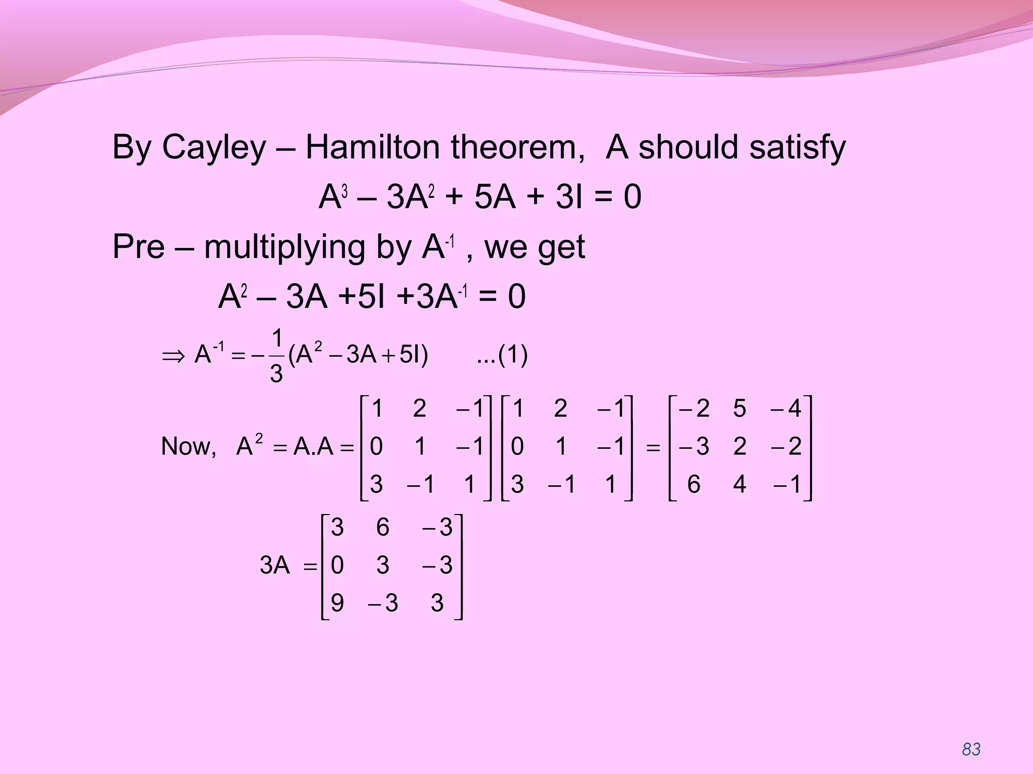 83
By Cayley – Hamilton theorem, A should satisfy
A3
– 3A2
+ 5A + 3I = 0
Pre – multiplying by A-1
, we get
A2
– 3A +5I +3A-1
= 0










−
−
−
=










−
−−
−−
=










−
−
−










−
−
−
==
+−−=⇒
339
330
363
3A
146
223
452
113
110
121
113
110
121
A.AANow,
(1)...5I)3A(A
3
1
A
2
21-
 