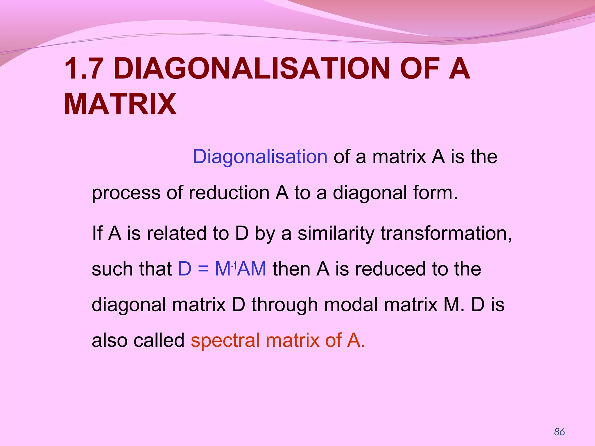 86
1.7 DIAGONALISATION OF A
MATRIX
Diagonalisation of a matrix A is the
process of reduction A to a diagonal form.
If A is related to D by a similarity transformation,
such that D = M-1
AM then A is reduced to the
diagonal matrix D through modal matrix M. D is
also called spectral matrix of A.
 