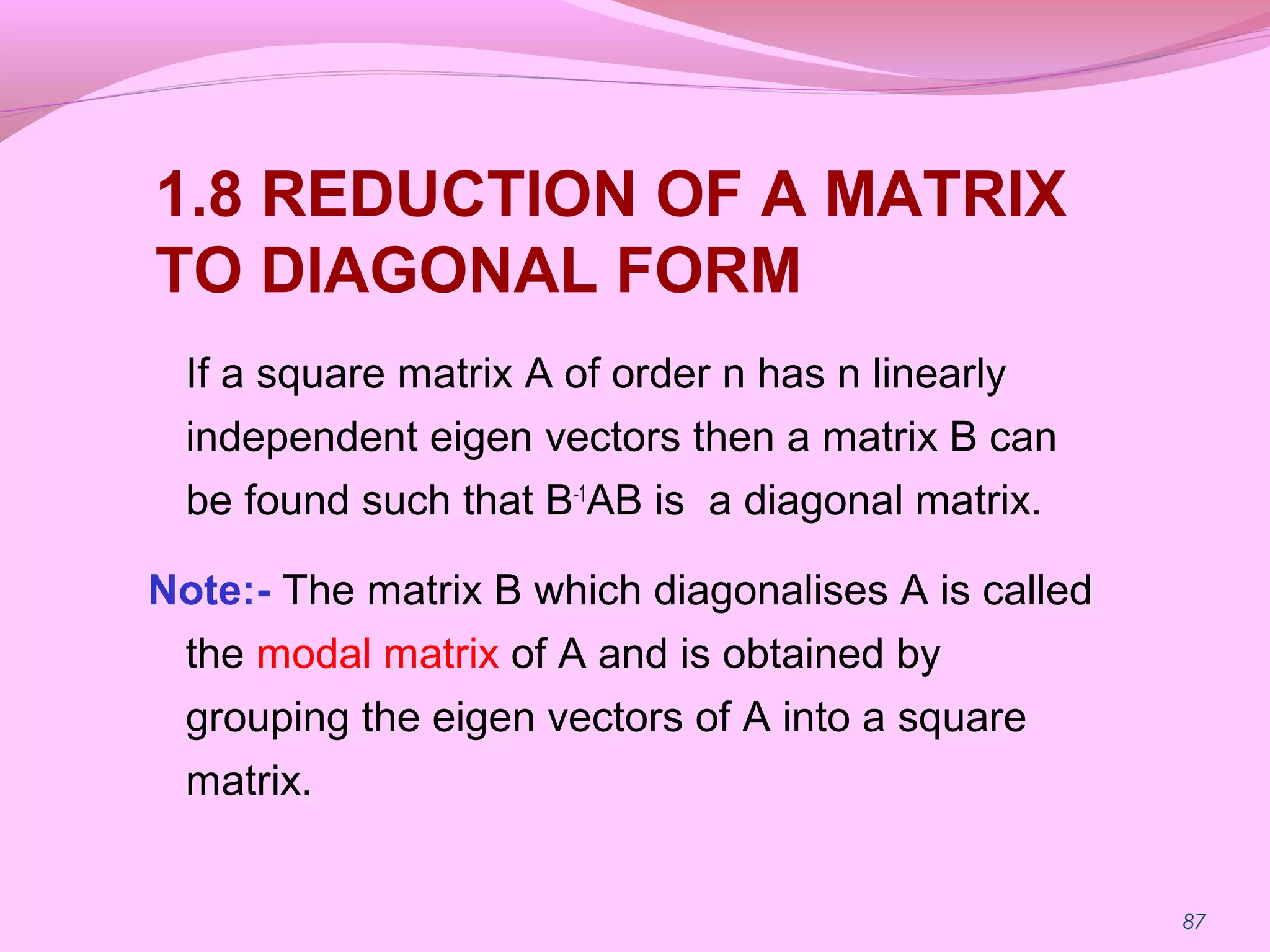 87
1.8 REDUCTION OF A MATRIX
TO DIAGONAL FORM
If a square matrix A of order n has n linearly
independent eigen vectors then a matrix B can
be found such that B-1
AB is a diagonal matrix.
Note:- The matrix B which diagonalises A is called
the modal matrix of A and is obtained by
grouping the eigen vectors of A into a square
matrix.
 