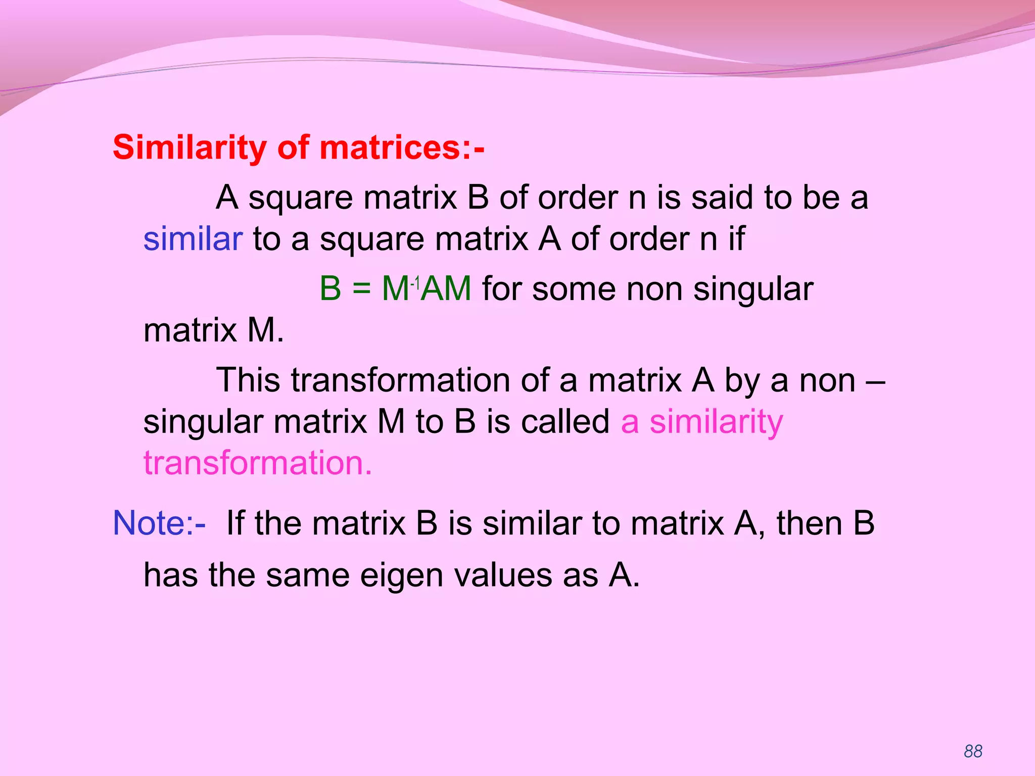 88
Similarity of matrices:-
A square matrix B of order n is said to be a
similar to a square matrix A of order n if
B = M-1
AM for some non singular
matrix M.
This transformation of a matrix A by a non –
singular matrix M to B is called a similarity
transformation.
Note:- If the matrix B is similar to matrix A, then B
has the same eigen values as A.
 