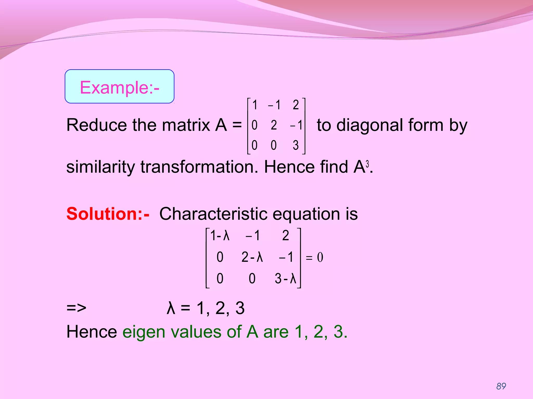 89
Reduce the matrix A = to diagonal form by
similarity transformation. Hence find A3
.
Solution:- Characteristic equation is
=> λ = 1, 2, 3
Hence eigen values of A are 1, 2, 3.










−
−
300
120
211
0=










−
−
λ-300
1λ-20
21λ1-
Example:-
 