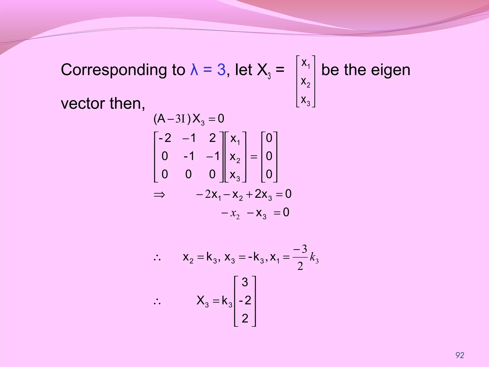 92
Corresponding to λ = 3, let X3 = be the eigen
vector then, 









3
2
1
x
x
x










=∴
−
===∴
=−−
=+−−⇒










=




















−
−
=−
2
2-
3
kX
xk-x,kx
0x
02xxx
0
0
0
x
x
x
000
11-0
212-
0X)(A
33
13332
3
321
3
2
1
3
3
2
2
3
,
2
I3
k
x
 