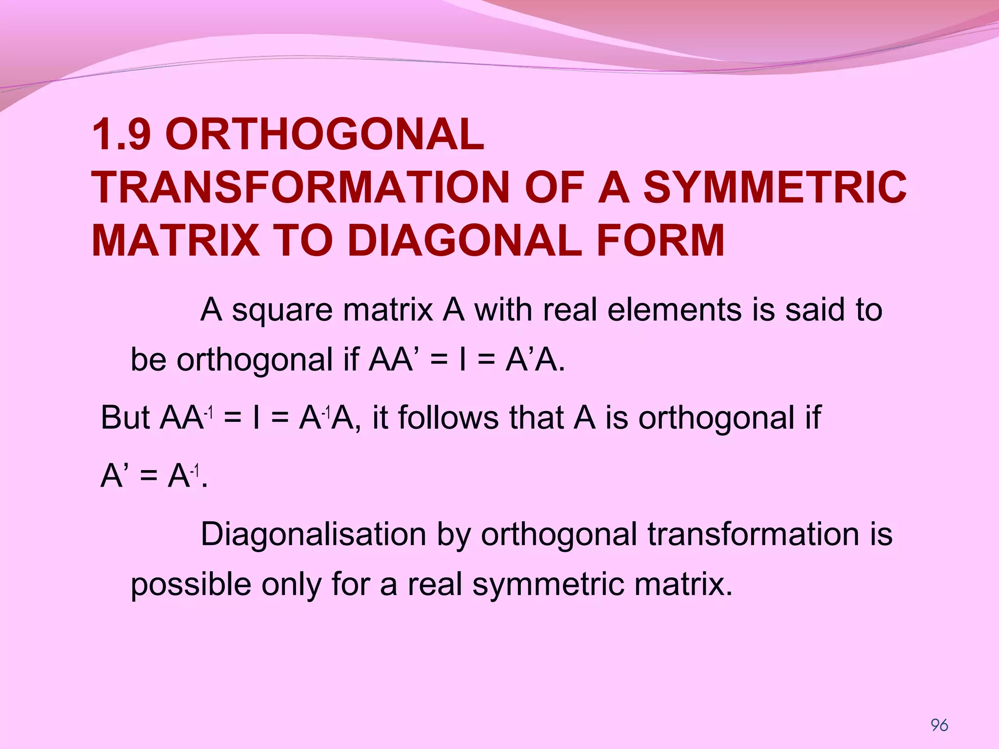 96
1.9 ORTHOGONAL
TRANSFORMATION OF A SYMMETRIC
MATRIX TO DIAGONAL FORM
A square matrix A with real elements is said to
be orthogonal if AA’ = I = A’A.
But AA-1
= I = A-1
A, it follows that A is orthogonal if
A’ = A-1
.
Diagonalisation by orthogonal transformation is
possible only for a real symmetric matrix.
 