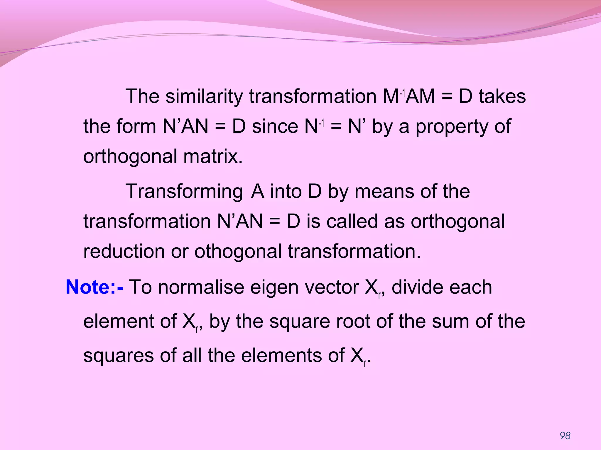 98
The similarity transformation M-1
AM = D takes
the form N’AN = D since N-1
= N’ by a property of
orthogonal matrix.
Transforming A into D by means of the
transformation N’AN = D is called as orthogonal
reduction or othogonal transformation.
Note:- To normalise eigen vector Xr, divide each
element of Xr, by the square root of the sum of the
squares of all the elements of Xr.
 