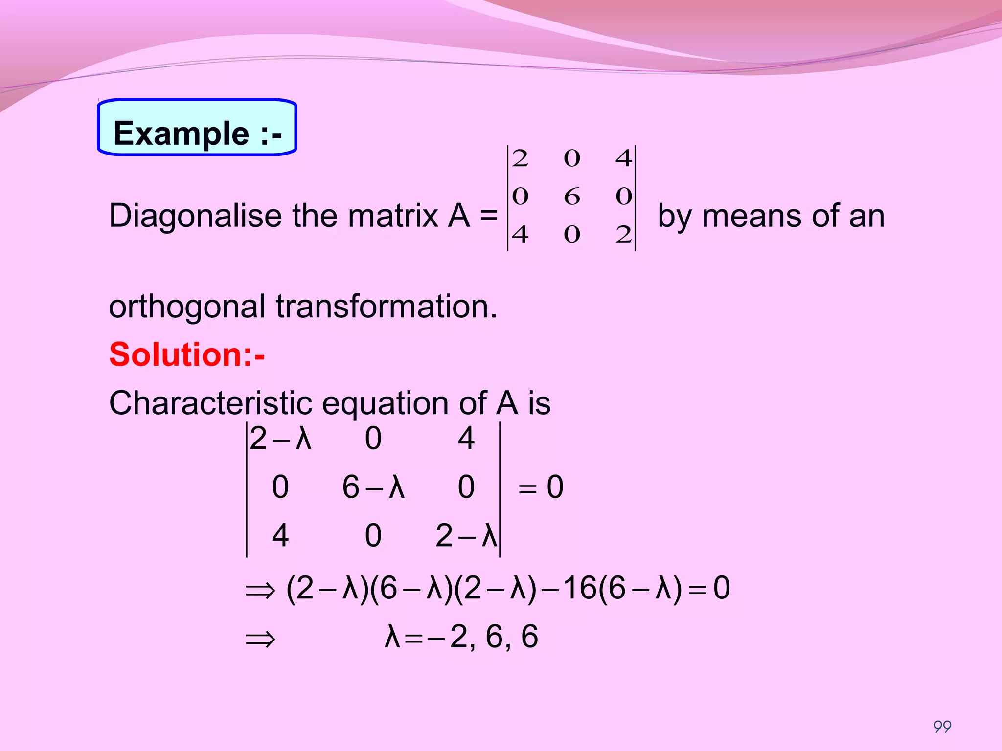 99
Diagonalise the matrix A = by means of an
orthogonal transformation.
Solution:-
Characteristic equation of A is
204
060
402
66,2,λ
0λ)16(6λ)λ)(2λ)(6(2
0
λ204
0λ60
40λ2
−=⇒
=−−−−−⇒
=
−
−
−
Example :-
 