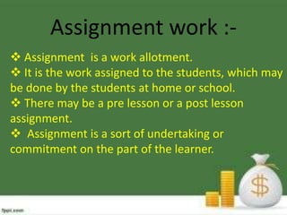 Assignment work : Assignment is a work allotment.
 It is the work assigned to the students, which may
be done by the students at home or school.
 There may be a pre lesson or a post lesson
assignment.
 Assignment is a sort of undertaking or
commitment on the part of the learner.

 