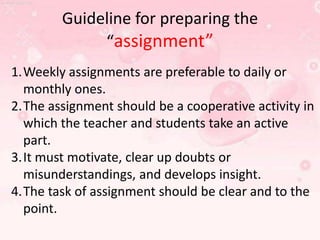 Guideline for preparing the
“assignment”
1.Weekly assignments are preferable to daily or
monthly ones.
2.The assignment should be a cooperative activity in
which the teacher and students take an active
part.
3.It must motivate, clear up doubts or
misunderstandings, and develops insight.
4.The task of assignment should be clear and to the
point.

 