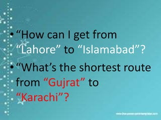 • “How can I get from
“Lahore” to “Islamabad”?
• “What’s the shortest route
from “Gujrat” to
“Karachi”?

 